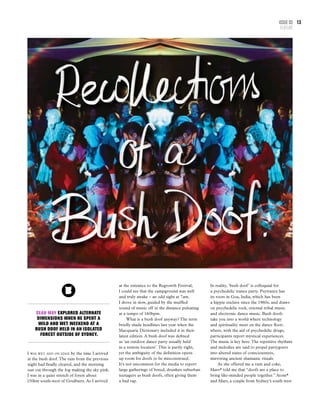 Issue 03
FEATURE
13
I was wet and on edge by the time I arrived
at the bush doof.The rain from the previous
night had finally cleared, and the morning
sun cut through the fog making the sky pink.
I was in a quiet stretch of forest about
150km south-west of Goulburn. As I arrived
at the entrance to the Regrowth Festival,
I could see that the campground was well
and truly awake – an odd sight at 7am.
I drove in slow, guided by the muffled
sound of music off in the distance pulsating
at a tempo of 160bpm.
What is a bush doof anyway? The term
briefly made headlines last year when the
Macquarie Dictionary included it in their
latest edition. A bush doof was defined
as ‘an outdoor dance party usually held
in a remote location’.This is partly right,
yet the ambiguity of the definition opens
up room for doofs to be misconstrued.
It’s not uncommon for the media to report
large gatherings of bored, drunken suburban
teenagers as bush doofs, often giving them
a bad rap.
Sean May explored alternate
dimensions when he spent a
wild and wet weekend at a
bush doof held in an isolated
forest outside of Sydney.
In reality, ‘bush doof’ is colloquial for
a psychedelic trance party. Psytrance has
its roots in Goa, India, which has been
a hippie enclave since the 1960s, and draws
on psychedelic rock, oriental tribal music
and electronic dance music. Bush doofs
take you into a world where technology
and spirituality meet on the dance floor;
where, with the aid of psychedelic drugs,
participants report mystical experiences.
The music is key here.The repetitive rhythms
and melodies are said to propel partygoers
into altered states of consciousness,
mirroring ancient shamanic rituals.
As she offered me a rum and coke,
Mars* told me that “doofs are a place to
bring like-minded people together.” Atom*
and Mars, a couple from Sydney’s south west
 