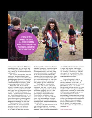 Issue 03
FEATURE
15
waving her arms to the music. “We’ve been
to a few events with her,” the mother said
while watching her child dance. “She really
loves it during the day. She loves the colours
and the music.”
This wasn’t an anomaly either.There were
many young families there and it wasn’t
unusual to see a child dancing with the others
at the main stage, their heads bobbing under
the weight of big noise protection earmuffs.
The festival even had a ‘kids’ space’ which
ran workshops and activities for children.
After a little while, the truck finally
arrived. A skinny guy wearing a baseball cap
and a wiry goatee stepped out of the truck.
“Sorry guys, there are no more trees to plant,”
he said. “All finished. One day ahead of
schedule.”Two thousand five hundred trees
were planted that weekend between the 1300
people that attended the festival.The other
would-be tree planters exchanged words of
disappointment before dispersing.The sun
was setting so I headed to the main stage.
Psytrance parties follow a particular
pattern in which the music progressively
gets faster and darker as the day turns
into night, reaching an apex at sunrise.
By the look of the dance floor, the party
had begun to take a sinister turn.The main
stage area was dimly lit with hues of purple,
green and blue, which stood out sharply
against the backdrop of night.This had an
eerie effect on me, which was heightened
by the two giant white faces that flanked
the stage, which morphed as shifting shapes
and colour were projected onto them. I sat
next to Max and Serena on the edge of the
dance floor, watching the partygoers as
they stomped the earth with their feet.
“One thing I want to say about the
dancing: it’s really essential to the whole
experience,” Max said. “Psytrance parties
are places where people can be completely
accepted as themselves, they don’t have
to wear a mask.The dancing is just a
pure expression of your inner energy.”
People shuffled on the dance floor at
about an arm reach away from each other.
There wasn’t anything sexual about the
dance, and people seemed to rather dance
alone within their own personal space than
with each other.
“We meet in the fifth dimension, and in
that dimension we are one,” Serena said.
“When you first start out you need a ticket,
something to boost you into the fifth dimension,”
she said of the role of psychoactive substances
at doofs. “But I’m trying to get there by
myself now, through the music and dancing
and breathing.”The night faded under the
stern stare of the two white faces on either
side of the stage, as the gyrating projections
grew darker and more twisted.
I woke up feeling like I’d slept for
30 seconds. It was Monday morning and
the inside of my tent was hot. Like a rat
trapped in some nightmarish lab experiment,
I knew I had to get out. I was wrecked.
Having slept six hours at the most, my senses
were both numbed and heightened. As I lay
on the ground I could hear the distant thump
of dark psytrance beating through the trees.
The campground was near deserted.
I spotted a guy with a metallic cream whipper
in his hands. “The main stage is heating up,”
he said as he loaded a nitrous oxide cartridge
into the dispenser, which made a quiet
hissing sound. He inhaled and dazed off
into the distance. I left quietly as others
continued to explore the realm of alternate
dimensions.
*Names have been changed.
“It’s far better
than getting drunk
at a bunch of random
nightclubs with different
people who are out for
instant gratification.”
 