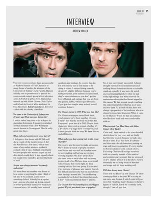 Issue 03
INTERVIEW
17
Very few comedians have been as successful
as Andrew Hansen of The Chaser in so
many forms of media. An alumnus of the
University of Sydney’s Arts Faculty, Hansen
initially rose to prominence as part of the
controversial comedy group’s first television
series CNNNN in 2002. Now, Hansen has
teamed up with fellow Chaser Chris Taylor
and is back in front of a live audience for
One Man Show. Eden Caceda sits down for
a chat with the cheeky comedian.
You came to the University of Sydney over
20 years ago.What was your degree like?
I took a rather long time to do a degree in
Australian Literature. It meant you studied
normal literature with a few Australian
novels thrown in. It was great. I had a really
great time there.
What clubs and societies were you a part of?
I did quite a few shows with SUDS and I
did a couple of the faculty revues. I did
the Arts Revue a few times, which were
some of my earlier attempts in sketch
comedy. And it was a brilliant opportunity
because people who wanted to get up and
do a sketch could do it. It was a good vehicle
for people who wanted to get into that kind
of stuff.
So you were always interested in comedy
and acting?
It’s never been my number one dream to
be a comic or anything like that, I kind of
fell into it by accident, at the risk of
sounding clichéd. Nobody has a regular
past – anyone who ends up doing comedy
or writer-performer stuff never really have
a normal story; it’s usually just a series of
accidents and mishaps. So even to this day
I’m not entirely sure if I’m meant to be
doing it or not. I enjoyed doing comedy
at uni. It’s slightly different because you’re
fairly protected, your audience is quite small,
they’re other students so you don’t get the
level of hatred and outrage that you get from
the general public, which is good because
if you got that straight away nobody would
continue doing it.
The Chaser started in 1999.What was that like?
The Chaser newspaper started back then,
which means we’ve been together 15 years.
I wasn’t that heavily involved back then but
I suppose I grew into it in 2002. People think
that every time we do a project, whether it’s
a TV show or a stage show or whatever, and
it ends, people think we stop.We have this on
and off lifestyle.
What makes you keep coming back to this group
of people?
It’s poverty and the need to make an income.
We’ve found a bunch of people out there
who like us and our stuff so it makes sense
to keep making stuff as long as we enjoy
working together.We don’t always have
the same taste as each other and not every
project is all of us.We have done some small
solo projects. But you’re right, we keep
coming back to this core group. It’s fun and
it’s a mixture of pleasure and pain in this job.
It’s difficult and stressful but it’s much better
than having a normal job. I’ve tried having
normal jobs but I don’t like them that much.
I don’t really recommend them to anyone.
The Chasers War on Everything was your biggest
project.Why do you think it was so popular?
Yes, it was surprisingly successful. I always
thought our stuff wasn’t mainstream and
nothing like an American sitcom or relatable
stand-up comedy. It was just a bit weird
and odd making that show when we had
really high ratings that were reserved for
mainstream shows that had broad appeal to
the masses.We had normal people watching
this experimental show that has poor taste
and was dark. As a result of that, there was
always a proportion of the audience who was
always bemused and disgusted.When it came
to The HamsterWheel, we had an audience
who liked our stuff and were comfortable
with us.
What inspired One Man Show with fellow
Chaser Chris Taylor?
Chris and I have wanted to do a two-handed
sketch show for two years and we finally
had the time to do it because we had a nice
block of time. It’s a fun show. It’s absurd
and there are a lot of characters, putting on
wigs and funny moustaches. It’s very similar
to Rowan Atkinson’s old comedy shows.
It’s letting Chris and I indulge ourselves
with our comedy instead of the satirical
and contemporary comedy that we screened
on TV.There’s a bit of it in the show, but it’s
essentially an old song revue of sketches
and songs and it’s been working well.
Will there be any more Chaser?
There will be! There’s a new Chaser TV show
coming up later in the year.We’re trying to
nut out a new format. I wish I could tell you
more but I’m afraid I can’t because we haven’t
figured it out yet. It will be a comedy show,
though, I can tell you that.
Interview
ANDREW HANSEN
 