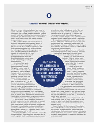 Maybe you noticed it between the lines of news stories on
asylum seekers.You might have noticed it during a late-night
conversation with a friend at that party on Saturday.You most
definitely would have noticed it at least once on your Facebook
newsfeed. In spite of Australia’s reputation as a multicultural
society, racism is still a serious issue and one that needs
constant attention.
Ours is a nation that has seen extensive changes to
population demographics and even greater variation to
attitudes towards those demographics within the last
100 years or so. In the 12 months up to September 2013
alone, Australia’s population grew by 240,000 people
due to immigration.This relatively large migrant intake
today is at odds with the White Australia policy,
rooted in the Immigration Act 1901 (Cth),
which was more than warmly received
by the Australian public at the time.
Prime Minister William Morris Hughes
in 1919 called it “the greatest thing
we have achieved.”
For racism to be so openly
condoned is a strange concept
for the modern day Australian.
Though, just because we can all
wonder in bamboozled disgust at
how it took 25 years for the White
Australia policy to be completely
eradicated, it doesn’t automatically
follow that Australian society is a
beacon of cultural tolerance.
Those conversations that start
with “I’m not a racist, but...”, the fact
that recent surveys show 41.3 per cent
of recent immigrants report discrimination
based on ethnicity or religion compared to the
national average of 16.2 per cent, and even the
substantial gap in health, education and employment
prospects between Aboriginal and Torres Strait Islanders
and the non-indigenous population – these are facts which
point the finger at racism as systemic and institutionalised.
This is racism that is embedded in our government policies,
our social interactions, and everything in between.
‘Casual racism’ is a phrase that bubbles to the surface
of public concern every so often and describes the seemingly
harmless racial commentary that most often occurs in a
social setting. Calling someone of Aboriginal descent an ape,
for example, is something that constitutes racism. It’s also
something that Australian of theYear, Co-Founder of the
Goodes and O’Loughlin (GO) Foundation and AFL player,
Adam Goodes, knows only too well.
Goodes explained that it wasn’t until he had access to the
resources necessary to fully understand and connect with his
own Aboriginality that he could fully appreciate the extent of
racism directed at him and Indigenous peoples. “For me,
standing up to racism is something I’ve been able to do
comfortably in the last ten years, but it’s something that
I haven’t always been able to have the courage to do...
To be seen as a leader in doing that now is something I’m very
humbled by, because it wasn’t always like that,” said Goodes.
In everyday conversations, it is too easy for racism to be
trivialised and disguised as humour. “Jokes about these types
of things, people think that it’s funny.You ask people that
they’re making the joke about and it hurts... I think the biggest
effect on me was obviously being pointed out as different from
everybody else,” Goodes explained.
Racism is the societal ugliness that we try to hide, yet it
is even further perpetuated in online interactions. Not unlike
the concept of casual racism in a physical setting,
humour allows online hate to flourish.
Elimihate is an online magazine run
by Sydney University students Jessica
Glanz, Mary Todd and Claire Paterson
that has recently been incorporated
by the Online Hate Prevention
Institute (OHPI).
“I think one of the main
reasons that it is being allowed
to continue is because people
think it’s funny; it gets shared,
it spreads,” said Glanz. Starting as
a university assignment,Elimihate’s
aim was to raise awareness of
the specifically anti-Semitic
content that is allowed to exist
on Facebook. Now that Elimihate
has been incorporated by OHPI,
their focus has shifted to hate speech
of all kinds, including that directed towards
Aboriginal Australians.
“I was absolutely mind blown by how many of these
fan pages exist... I mean because I’ve seen really anti-Semitic
content, a random post here or there, but when you actively
start searching on Facebook for hate sites, it’s just too easy to
stumble upon,” said Glanz.
The racial vilification experienced by individuals such as
Adam Goodes as well as the hatred featured online are only
parts of the racism puzzle. Racial discrimination is, more
often than not, far more institutionalised and normalised in
Australian society.
Annette Van Gent, the Employment and Discrimination
Solicitor at Redfern Legal Centre, deals with clients who have
been victims of racial discrimination. She says that people
experience racial discrimination when they try to access public
facilities, public places, and goods and services, and where the
party guilty of discrimination is a much larger respondent and
rarely an individual.
KATIE DAVERN INVESTIGATES AUSTRALIA’S RACIST TENDENCIES.
This is racism
that is embedded in
our government policies,
our social interactions,
and everything
in between.
Issue 03
FEATURE
19
 