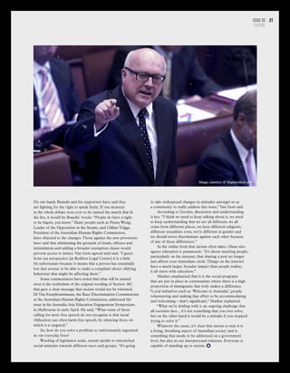 Issue 03
FEATURE
21
On one hand, Brandis and his supporters have said they
are fighting for the right to speak freely. If one moment
in the whole debate were ever to be named the match that lit
the fire, it would be Brandis’ words: “People do have a right
to be bigots, you know.” Many people such as Penny Wong,
Leader of the Opposition in the Senate, and Gillian Triggs,
President of the Australian Human Rights Commission,
have objected to the changes.Those against the new provisions
have said that eliminating the grounds of insult, offence and
intimidation and adding a broader exemption clause would
prevent access to justice.Van Gent agreed and said, “I guess
from our perspective [at Redfern Legal Centre] it is a little
bit unfortunate because it means that a person has essentially
lost that avenue to be able to make a complaint about vilifying
behaviour that might be affecting them.”
Some commentators have noted that what will be missed
most is the symbolism of the original wording of Section 18C
that gave a clear message that racism would not be tolerated.
DrTim Soutphommasane, the Race Discrimination Commissioner
at the Australian Human Rights Commission, addressed the
issue in his Australia Asia Education Engagement Symposium
in Melbourne in early April. He said, “What some of those
calling for more free speech do not recognise is that racial
vilification can often harm free speech, by silencing those on
which it is targeted.”
So, how do you solve a problem so unfortunately ingrained
in our everyday lives?
Wording of legislation aside, racism speaks to entrenched
social attitudes towards different races and groups. “It’s going
Image courtesy of theguardian.com
to take widespread changes in attitudes amongst us as
a community to really address this issue,”Van Gent said
According to Goodes, discussion and understanding
is key. “I think we need to keep talking about it, we need
to keep understanding that we are all different, we all
come from different places, we have different religions,
different sexualities even, we’re different in gender and
we should never discriminate against each other because
of any of those differences.”
In the online form that racism often takes, Glanz also
agrees education is paramount. “It’s about teaching people,
particularly on the internet, that sharing a post no longer
just affects your immediate circle.Things on the internet
have a much larger, broader impact than people realise;
it all starts with education.”
Markus emphasised that it is the social programs
that are put in place in communities where there is a high
proportion of immigrants that truly makes a difference.
“Local initiatives such as ‘Welcome to Australia’, people
volunteering and making that effort to be accommodating
and welcoming – that’s significant,” Markus explained.
“What we’re dealing with is an ongoing challenge that
all societies face... it’s not something that you ever solve,
but on the other hand it would be a mistake if you stopped
trying to solve it.”
Whatever the cause, it’s clear that racism is real; it is
a living, breathing aspect of Australian society and is
something that needs to be addressed on a government
level, but also in our interpersonal relations. Everyone is
capable of standing up to racism.
 