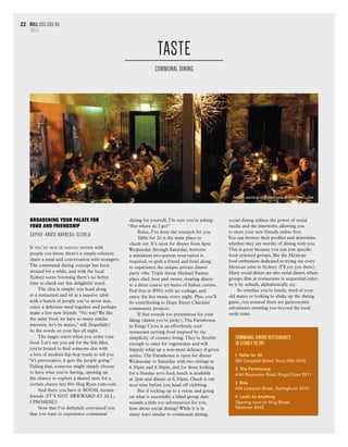 bull usu.edu.au
TASTE
22
Broadening your palate for
food and friendship
Sophie-Anaïs Barbeau-Scurla
If you’re sick of having dinner with
people you know, there’s a simple solution:
share a meal and conversation with strangers.
The communal dining concept has been
around for a while, and with the local
Sydney scene booming there’s no better
time to check out this delightful trend.
The idea is simple: you head along
to a restaurant and sit at a massive table
with a bunch of people you’ve never met,
enjoy a delicious meal together and perhaps
make a few new friends. “No way! We like
the same food, we have so many similar
interests, let’s be mates,” will (hopefully)
be the words on your lips all night.
The magic starts when you order your
food. Let’s say you ask for the fish fillet,
you’re bound to find someone else with
a love of modern hip-hop ready to tell you
“it’s provocative, it gets the people going.”
Failing that, someone might simply choose
to have what you’re having, opening up
the chance to explore a shared taste for a
certain cheesy late 80s Meg Ryan rom-com.
And there you have it: BOOM, instant
friends (IT’S NOT AWKWARD AT ALL,
I PROMISE)!
Now that I’ve definitely convinced you
that you want to experience communal
dining for yourself, I’m sure you’re asking:
“But where do I go?”
Relax, I’ve done the research for you.
Table for 20 is the main place to
check out. It’s open for dinner from 8pm
Wednesday through Saturday, however
a minimum two-person reservation is
required, so grab a friend and head along
to experience the unique private dinner
party vibe.Triple threat Michael Fantuz
plays chef, host and owner, treating diners
to a three course set menu of Italian cuisine.
Feel free to BYO, with no corkage, and
enjoy the live music every night. Plus, you’ll
be contributing to Hope Street Charities’
community projects.
If that sounds too pretentious for your
liking (damn you’re picky),The Farmhouse
in Kings Cross is an effortlessly cool
restaurant serving food inspired by the
simplicity of country living.They’re flexible
enough to cater for vegetarians and will
happily whip up a non-meat delicacy if given
notice.The Farmhouse is open for dinner
Wednesday to Saturday with two sittings at
6.30pm and 8.30pm, and for those looking
for a Sunday arvo feed, lunch is available
at 2pm and dinner at 6.30pm. Check it out
next time before you head off clubbing.
But if rocking up to a venue and going
on what is essentially a blind group date
sounds a little too adventurous for you,
how about social dining? While it is in
many ways similar to communal dining,
social dining utilises the power of social
media and the interwebs, allowing you
to meet your new friends online first.
You can browse their profiles and determine
whether they are worthy of dining with you.
This is great because you can join specific
food oriented groups, like the Mexican
food enthusiasts dedicated to trying out every
Mexican joint in Sydney (I’ll see you there).
Many social diners are also serial diners,where
groups dine at restaurants in sequential order,
be it by suburb, alphabetically etc.
So whether you’re lonely, tired of your
old mates or looking to shake up the dating
game, rest assured there are gastronomic
adventures awaiting you beyond the local
sushi train.
TASTE
COMMUNAL DINING
COMMUNAL DINING RESTAURANTS
in Sydney to try:
1. Table for 20
182 Campbell Street, Surry Hills 2010
2. The Farmhouse
4/40 Bayswater Road, Kings Cross 2011
3. Bills
433 Liverpool Street, Darlinghurst 2010
4. Lentil As Anything
Opening soon on King Street,
Newtown 2042
Image courtesy of paupersguide.wordpress.com
 