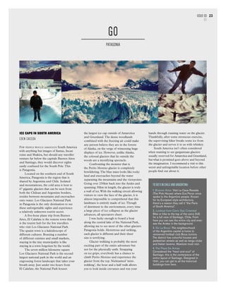 To Do’s in Chile and Argentina:
1. Buenos Aires: Visit La Casa Rosada
(The Pink House) where Eva Peron once
spoke to the Argentine people. Known
for its European-style architecture,
there’s a reason they call it “the Paris
of South America”.
2. Lookout from Cerro San Cristobal
Bike or hike to the top of the cerro (hill)
for a full view of Santiago, Chile. From
here you can see the entire city and even
see the Andes in the background.
3. Do La Boca: The neighbourhood
of the Argentine capital is home to
renowned football club Boca Juniors.
The district has colourful houses and
pedestrian streets as well as tango clubs
and Italian taverns. Absolute must visit.
4. The Plaza De Armas
Considered the “heart and soul” of
Santiago, this is the centerpiece of the
entire layout of Santiago. Designed in
1541, you can get to all the historical
buildings from here.
Issue 03
GO
23
ICE CAPS IN SOUTH AMERICA
EDEN CACEDA
Few people would associate South America
with anything but images of llamas, Incan
ruins and Shakira, but should any traveller
venture far below the capitals Buenos Aires
and Santiago, they would discover sights
easily confused for the South Pole.This
is Patagonia.
Located on the southern end of South
America, Patagonia is the region that is
shared by Argentina and Chile. Isolated
and mountainous, the cold area is host to
47 gigantic glaciers that can be seen from
both the Chilean and Argentine borders,
resides between mountains and encroaches
onto water. Los Glaciares National Park
in Patagonia is the only destination to see
these unforgettable sights and experience
a relatively unknown tourist secret.
A five-hour plane trip from Buenos
Aires, El Calafate is the remote town that
is the tourist hub for the few travellers
who visit Los Glaciares National Park.
The quaint town is a kaleidoscope of
different cultures. Boasting a number
of different cuisines and small markets,
staying in the tiny municipality is like
staying in a town forgotten by the world.
The seven million kilometre square
Los Glaciares National Park is the second
largest national park in the world and an
engrossing forest landscape that takes your
breath away. Just under two hours from
El Calafate, the National Park houses
GO
Patagonia
the largest ice cap outside of Antarctica
and Greenland.The dense woodlands
combined with the freezing air could make
any person believe they are in the forests
of Alaska, on the verge of witnessing huge
displays of ice. However, unlike Alaska,
the colossal glaciers that lie outside the
woods are a mystifying spectacle.
Confronting the monster that is
the Perito Moreno glacier is completely
bewildering.The blue mass looks like rocky
land and encroaches beyond the water
separating the mountains and the viewpoints.
Going over 250km back into the Andes and
spanning 30km in length, the glacier is truly
a wall of ice.With the walking circuit allowing
visitors to view the face of the glacier, it is
almost impossible to comprehend that this
landmass is entirely made of ice.Though
of detriment to the environment, every time
a large piece of ice collapses as the glacier
advances, all spectators cheer.
I was lucky enough to board a boat
along the central lake of the National Park,
allowing me to see most of the other glaciers
Patagonia holds. Monstrous and striking,
each glacier is different and their sheer
size is terrifying.
Glacier trekking is probably the most
exciting part of the entire adventure but
not for the physically unfit. Strapping
on ice grips, everybody has a chance to
climb Perito Moreno and experience the
glacier from the top. Nicknamed ‘mini-
trekking’, the hour and a half walk allows
you to look inside crevasses and run your
hands through running water on the glacier.
Thankfully, after some strenuous exercise,
the supervising hiker breaks some ice from
the glacier and serves it to us with whiskey.
South America isn’t often considered
when wanting to see gargantuan glaciers
usually reserved for Antarctica and Greenland,
but what is promised goes above and beyond
the imagination. I recommend a visit to this
secret and unforgettable location before other
people find out about it.
 