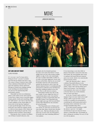 bull usu.edu.au
section heading
24 bull usu.edu.au
MOVE
24
GET LOW AND GET FUNKY
CLAIRE PATERSON
It’s the first time I’ve been told to
“bring my booty”, an asset I certainly
have but am not entirely sure how to use.
The venue is Dance Central in Surry Hills
where a Jamaican Dancehall class is held
and I am required to throw said booty.
Having no formal booty-shaking training
(read: anything non-alcohol fueled),
let’s just say I’m experiencing mild
performance anxiety.
Dancehall was born out of Jamaican
ghetto youth culture in the 1970s and has
evolved into a dance scene of feverish reggae,
bumps, grinds, twerks and something called
the ‘willy bounce’. As I wait to start the class,
I catch a glimpse of the robotic glide of a
front-rower in the hip-hop ‘beginners’.
I coach myself through a body roll in my
head and I can’t help but compare myself
to a fish in its last spasms of life. Damn my
parents for idly letting me quit the overly-
sequined world of primary school dance!
Entering the class is teacher Lisa Baker,
one of Dance Central’s directors, who
promptly asks the dreaded question:
“So who’s never done this before?”To my
delight there are four other people looking
slightly on edge. In the end, surprisingly,
the class is neither impossible to follow or
too akin to the hyper aggressive ‘booty style’
I’d seen onYouTube. And boy do you sweat!
Eventually I shed my self-consciousness
and got into the groove, only to have the
illusion shattered when I overenthusiastically
performed an elaborate pony tail flick/sassy
head dip, sending my glasses across the
room. Note to self: invest in contacts.
Dancehall in Sydney has only, in the
past couple of years, edged into more of
a mainstream dance scene. Lisa and her
colleagues at Dance Central held what was
probably Sydney’s first Dancehall class
almost eight years ago with Lisa and fellow
teacher Shar Mitchell the only attendees
for several months.
“The Dancehall scene in Sydney grew
very slowly. It’s only been over the last two
years that other dance schools have decided
that it’s cool... Hip hop will always be the
main type of street style, but Dancehall is
for people who want something different,”
Lisa explains.
MOVE
JAMAICAN DANCEHALL
It was interesting to note that whilst in
Jamaica Dancehall is enjoyed by both men
and women, the choreography that I tried
to replicate with much Beyoncé-inspired
gusto was mostly (ahem) very anatomically
geared towards women.
Call it the ‘Beyoncé effect’ – there’s
a definite Dancehall influence in the
choreography of Beyoncé’s “Run the World
(Girls)” music video and her famed 2013
Super bowl bonanza – but Dancehall’s
local popularity does seem to be linked
to the fact that it’s an overtly feminine
form of street style dance.
As for me, I found it quite useful to
imagine I had a lot more ‘junk in the trunk’
(Fergie, 2009) to get my body to move
in ways it’s certainly not accustomed to,
considering the unfortunate grind and/or
fist-pump action commonly seen on the
average Australian dance floor.
If you find yourself yearning to fulfill
the desire to ‘get low’, I do highly
recommend you get you and your booty
along to a Dancehall class. I’ll probably be
there, refining my twerking. I’m sorry if I hit
you with my glasses.
Image courtesy of clintonlindsay.com
 