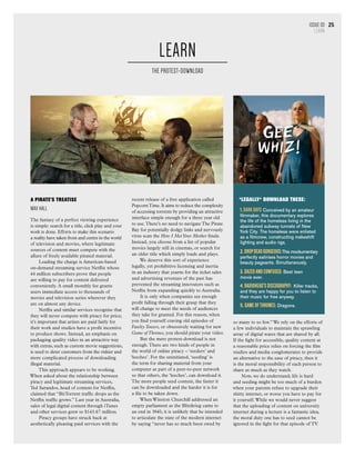 Issue 07
section heading
25
A Pirate’s Treatise
MAX HALL
The fantasy of a perfect viewing experience
is simple: search for a title, click play and your
work is done. Efforts to make this scenario
a reality have taken front and centre in the world
of television and movies, where legitimate
sources of content must compete with the
allure of freely available pirated material.
Leading the charge is American-based
on-demand streaming service Netflix whose
44 million subscribers prove that people
are willing to pay for content delivered
conveniently. A small monthly fee grants
users immediate access to thousands of
movies and television series wherever they
are on almost any device.
Netflix and similar services recognise that
they will never compete with piracy for price;
it’s important that artists are paid fairly for
their work and studios have a profit incentive
to produce shows. Instead, an emphasis on
packaging quality video in an attractive way
with extras, such as custom movie suggestions,
is used to deter customers from the riskier and
more complicated process of downloading
illegal material.
This approach appears to be working.
When asked about the relationship between
piracy and legitimate streaming services,
Ted Sarandos, head of content for Netflix,
claimed that “BitTorrent traffic drops as the
Netflix traffic grows.” Last year in Australia,
sales of legal digital content through iTunes
and other services grew to $143.67 million.
Piracy groups have struck back at
aesthetically pleasing paid services with the
so many to so few.” We rely on the efforts of
a few individuals to maintain the sprawling
array of digital wares that are shared by all.
If the fight for accessible, quality content at
a reasonable price relies on forcing the film
studios and media conglomerates to provide
an alternative to the ease of piracy, then it
is the moral responsibility of each person to
share as much as they watch.
Now, we do understand; life is hard
and seeding might be too much of a burden
when your parents refuse to upgrade their
shitty internet, or worse you have to pay for
it yourself.While we would never suggest
that the uploading of content on university
internet during a lecture is a fantastic idea,
the moral duty one has to seed cannot be
ignored in the fight for that episode of TV.
recent release of a free application called
PopcornTime. It aims to reduce the complexity
of accessing torrents by providing an attractive
interface simple enough for a three year old
to use.There’s no need to navigate The Pirate
Bay for potentially dodgy links and nervously
virus scan the How I MetYour Mother finale.
Instead, you choose from a list of popular
movies largely still in cinemas, or search for
an older title which simply loads and plays.
We deserve this sort of experience
legally, yet prohibitive licensing and inertia
in an industry that yearns for the ticket sales
and advertising revenues of the past has
prevented the streaming innovators such as
Netflix from expanding quickly to Australia.
It is only when companies see enough
profit falling through their grasp that they
will change to meet the needs of audiences
they take for granted. For this reason, when
you find yourself craving old episodes of
Fawlty Towers, or obsessively waiting for new
Game of Thrones, you should pirate your video.
But the mere protest-download is not
enough.There are two kinds of people in
the world of online piracy – ‘seeders’ and
‘leeches’. For the uninitiated, ‘seeding’ is
the term for sharing material from your
computer as part of a peer-to-peer network
so that others, the ‘leeches’, can download it.
The more people seed content, the faster it
can be downloaded and the harder it is for
a file to be taken down.
When Winston Churchill addressed an
empty parliament as the Blitzkrieg came to
an end in 1940, it is unlikely that he intended
to articulate the state of the modern internet
by saying “never has so much been owed by
LEARN
THE PROTEST-DOWNLOAD
25Issue 03
LEARN
*LEGALLY* DOWNLOAD THESE:
1.DARK DAYS Conceived by an amateur
filmmaker, this documentary explores
the life of the homeless living in the
abandoned subway tunnels of New
York City. The homeless were enlisted
as a filmcrew, constructing makeshift
lighting and audio rigs.
2.DropDead Gorgeous:This mockumentary
perfectly satirises horror movies and
beauty pageants. Simultaneously.
3. Dazed and Confused: Best teen
movie ever.
4. Radiohead's Discography: Killer tracks,
and they are happy for you to listen to
their music for free anyway.
5. GAME OF THRONES: Dragons.
 