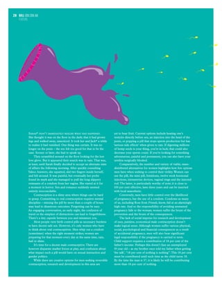 bull usu.edu.au
FEATURE
28
Sarah* didn’t immediately realise what had happened.
She thought it was on the floor in the dark; that it had grown
legs and walked away, unnoticed. It took her and Jack* a while
to realise it had vanished. One thing was certain. It was no
longer on the penis – the sex felt too good for that to be the
case. Sooner or later, she had to speak up.
They scrambled around on the floor looking for the lost
love glove. But it appeared their search was in vain.That was,
at least, until Sarah finally decided to accept an alternate state
of affairs the following morning. After quickly consulting
Yahoo Answers, she squatted, slid two fingers inside herself,
and felt around. It was painful, but eventually her probe
found its mark and she managed to pull the long slippery
remnants of a condom from her vagina. She stared at it for
a moment in horror. Sex and romance suddenly seemed
entirely irreconcilable.
Contraception is a slimy area where things can be hard
to grasp. Committing to oral contraception requires mental
discipline – missing the pill by more than a couple of hours
may lead to disastrous outcomes. Forgetting can be easy.
An engaging conversation, an early night, the confusion of
travel or the simplest of distractions can lead to forgetfulness.
There’s a tiny capsule between you and miniature you.
Most people view birth control pills as necessary burdens
to have decent safe sex. However, it’s only women who have
to think about oral contraceptives. Men whip out a condom
(sometimes) when the right moment strikes; women are
preparing for that moment every day at the same time, rain,
hail or shine.
It’s time for a decent male contraceptive.There are
however disparate market forces at play, and confusion about
what impact such a pill would have on sexual interaction and
gender politics.
While there are creative options for men seeking reversible
contraception, research and development in this area are
yet to bear fruit. Current options include heating one’s
testicles directly before sex, an injection into the head of the
penis, or popping a pill that stops sperm production but has
‘serious side effects’ when given to rats. If digesting millions
of hemp seeds is your thing, you’re in luck; that could also
decrease your sperm count. If you’re looking for something
adventurous, painful and permanent, you can also have your
urethra surgically blocked.
Comparatively, the number and variety of viable, mass-
distributed alternatives for women highlights how few options
men have when seeking to control their virility.Women can
use the pill, the mini pill, femidoms, twelve week hormonal
injections, intrauterine devices, vaginal rings and the injected
rod.The latter, is particularly worthy of note; it is close to
100 per cent effective, lasts three years and can be inserted
with local anaesthetic.
Conversely, men have little control over the likelihood
of pregnancy, bar the use of a condom. Condoms as many
of us, including Ross from Friends, know, fail at an alarmingly
high rate. And so the responsibility of avoiding unwanted
pregnancy falls to the woman; women suffer the brunt of the
prevention and the brunt of the consequences.
The lack of social impetus for research and development
of easy, painless, economical male contraception doesn’t
make logical sense. Although women suffer various physical,
social, psychological and financial consequences as a result
of accidental pregnancy, men will also bear significant
legal responsibility if the pregnancy is carried to term.
Child support requires a contribution of 18 per cent of the
father’s income. Perhaps this doesn’t faze an unemployed
19 year old – as my brother once told my father when getting
‘the talk’, “18 per cent of nothing is nothing”.This 18 per cent
must be contributed until such time as the child turns 18.
By the time the man is 37, it is likely he will be contributing
more than 18 per cent of nothing.
 