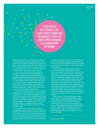 Issue 03
FEATURE
29
Financial incentive alone is a strong motivation for men
to prevent unwanted pregnancy. Unfortunately, a study
conducted by researchers at Angila Ruskin University in 2011
found that when asked how they would feel if their partner
was in control of contraception, for example, as the sole
user of a daily pill, “42 per cent of respondents expressed
concerns that men would forget to take a male pill.”
There is a lack of research and development for
a number of reasons. The first is scientific difficulty.
According to andrologist Dr Steven Fleming, the main
problem is designing a pill that targets the localised sites of
sperm production, without depriving the rest of the body
of much-needed testosterone, which would affect muscle,
bone and skin. However, scientific roadblocks are slowly
being overcome. Fleming said that, once a certain type
of purinoceptor hormone blocker is developed, a viable
alternative could cause a “seismic” shift in the balance of
contraceptive responsibility between the sexes.
This shift in responsibility brings us to a more insidious
roadblock. Because contraception is considered a female
responsibility, not only does the market appear full, but a
male oral contraceptive would be considered emasculating.
Condoms are marketed in a way that appeals to traditional
machismo – with softcore imaging on the packaging; with
directives talking to the male about how ‘she’ will react to
the ribbed feeling, etc. Ironically, the macho ritual of
breaking the packet open with teeth can leave the rubber
ripped and useless.
For a long time, many women have assumed the
responsibility of buying condoms as a means of protecting
themselves.This has been helpful in situations where men
have had only one condom and needed more, the condom
is out of date or faulty; even rolling the condom the wrong
way down slightly and re-rolling it the other way can cause
pregnancy. Hence if women are not deterred by the hyper-
masculine marketing of condoms, men will likely pay for
the necessity, even if the product is seen as emasculating.
As any boy or girl buying condoms or lubricant for the first
time knows, necessity will always override embarrassment
in these matters.
Linda Przhedetsky, a gender studies alumni from
the University of Sydney, suggested a key distinction
between the condom and a male pill: the condom is visible,
and the way it works is basic and logical. A pill regulates
one’s entire body, and contains a greater element of the
unknown. Graduating to pill usage would thus be an alien
experience for men, but would presumably become more
comfortable over time.The impacts on gender politics
would therefore be marginal. Men who want a more reliable
contraceptive would be able to control a significant part
of their destinies. Even the women with difficulty trusting
their partners would still be able to take their own oral
contraceptive. Finally, women who experience negative
side effects on the pill or other kinds of hormone regulating
contraceptives would have another option other than just
‘risking it’.
Both quantity and diversity of options is required
to defeat an obvious and grave inequity.While condom
use will always be vital to avoiding the spread of STIs,
many partnerships would benefit from viable male
contraception. The more men and women realise this,
the more pharmaceutical actors will recognise the valuable
gap in the market.While the detriments of accidental
pregnancy affect women, men and children, so too
will the benefits of empowering both genders to avoid
the possibility.
*Names have been changed
It was painful,
but eventually her
probe found its mark and
she managed to pull the
long slippery remnants
of a condom from
her vagina.
 