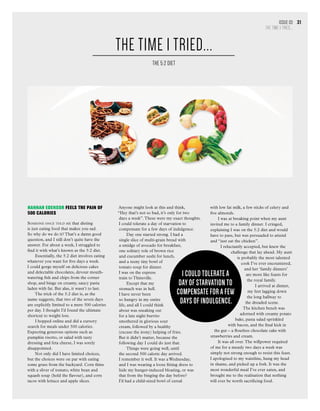 Issue 03
THE TIME I TRIED...
31
Hannah Edensor FEELS THE PAIN OF
500 CALORIES
Someone once told me that dieting
is just eating food that makes you sad.
So why do we do it? That’s a damn good
question, and I still don’t quite have the
answer. For about a week, I struggled to
find it with what’s known as the 5:2 diet.
Essentially, the 5:2 diet involves eating
whatever you want for five days a week.
I could gorge myself on delicious cakes
and delectable chocolates, devour mouth-
watering fish and chips from the corner
shop, and binge on creamy, saucy pasta
laden with fat. But alas, it wasn’t to last.
The trick of the 5:2 diet is, as the
name suggests, that two of the seven days
are explicitly limited to a mere 500 calories
per day. I thought I’d found the ultimate
shortcut to weight loss.
I hopped online and did a cursory
search for meals under 500 calories.
Expecting generous options such as
pumpkin risotto, or salad with tasty
dressing and feta cheese, I was sorely
disappointed.
Not only did I have limited choices,
but the choices were on par with eating
some grass from the backyard. Corn thins
with a sliver of tomato, white bean and
squash soup (hold the flavour), and corn
tacos with lettuce and apple slices.
Anyone might look at this and think,
“Hey that’s not so bad, it’s only for two
days a week”.These were my exact thoughts.
I could tolerate a day of starvation to
compensate for a few days of indulgence.
Day one started strong. I had a
single slice of multi-grain bread with
a smidge of avocado for breakfast,
one solitary role of brown rice
and cucumber sushi for lunch,
and a teeny tiny bowl of
tomato soup for dinner.
I was on the express
train to Thinsville.
Except that my
stomach was in hell.
I have never been
so hungry in my entire
life, and all I could think
about was sneaking out
for a late night burrito
smothered in glorious sour
cream, followed by a healthy
(excuse the irony) helping of fries.
But it didn’t matter, because the
following day I could do just that.
Things were going well, until
the second 500 calorie day arrived.
I remember it well. It was a Wednesday,
and I was wearing a loose fitting dress to
hide my hunger-induced bloating, or was
that from the binging the day before?
I’d had a child-sized bowl of cereal
with low fat milk, a few sticks of celery and
five almonds.
I was at breaking point when my aunt
invited me to a family dinner. I cringed,
explaining I was on the 5:2 diet and would
have to pass, but was persuaded to attend
and “just eat the chicken”.
I reluctantly accepted, but knew the
challenge that lay ahead. My aunt
is probably the most talented
cook I’ve ever encountered,
and her ‘family dinners’
are more like feasts for
the royal family.
I arrived at dinner,
my feet lagging down
the long hallway to
the dreaded scene.
The kitchen bench was
adorned with creamy potato
bake, pasta salad sprinkled
with bacon, and the final kick in
the gut – a flourless chocolate cake with
strawberries and cream.
It was all over.The willpower required
of me for a measly two days a week was
simply not strong enough to resist this feast.
I apologised to my waistline, hung my head
in shame, and picked up a fork. It was the
most wonderful meal I’ve ever eaten, and
brought me to the realisation that nothing
will ever be worth sacrificing food.
THE TIME I TRIED...
THE 5:2 DIET
I could tolerate a
day of starvation to
compensate for a few
days of indulgence.
 