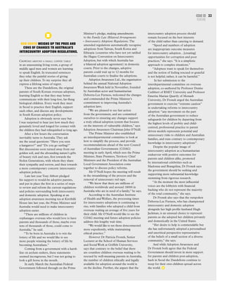 Rob North weighs up the pros and
cons of changes to Australia’s
intercountry adoption regulations.
Crowded around a small coffee table
in an unassuming living room, a group of
middle aged men and women are learning
to speak English. In truncated sentences
they relay the painful stories of giving
up their children.To my surprise they all
express a lifelong sense of regret.
These are the Dandelions, the original
parents of South Korean overseas adoptees,
learning English so that they may better
communicate with their long-lost, far-flung
biological children. Every week they meet
in Seoul to practice their English, support
each other, and discuss any developments
in South Korean adoption policy.
Adoption is obviously never easy but
I was surprised to hear just how much they
genuinely loved and longed for contact with
the children they had relinquished so long ago.
After a few hours the conversation
inevitably turns to Australia.They ask
me the usual questions: “Have you seen
a kangaroo?” and “Do you go surfing?”
But discussions soon turned away from our
golden soil, and the abounding nature’s gifts
of beauty rich and rare, first towards the
Stolen Generations, with whom they share
their sympathy and sorrow, and then towards
a more contemporary concern: intercountry
adoption policies.
Late last year Tony Abbott pledged
his support to would-be adoptive parents,
and put in place the first in a series of steps
to review and reform the current regulations
and policies surrounding both intercountry
and domestic adoption. Speaking at an
adoption awareness morning tea at Kirribilli
House late last year, the Prime Minister said
Australia would need to make intercountry
adoption easier.
“There are millions of children in
orphanages overseas who would love to have
parents and thousands of those, maybe even
tens of thousands of those, could come to
Australia,” he said.
“To be born in Australia is to win the
lottery of life and we would like to see
more people winning the lottery of life by
becoming Australians.”
Coming from a government with a harsh
line on asylum seekers, these statements
seemed incongruous, but I was not going to
look a gift horse in the mouth.
In early March the Australian Federal
Government followed through on the Prime
Issue 03
FEATURE
33
Minister’s pledge, making amendments
to the Family Law (Bilateral Arrangements
– Intercountry Adoption) Regulations. The
amended regulations automatically recognise
adoptions from Taiwan, South Korea and
Ethiopia (countries who have not yet ratified
the Hague Convention on Intercountry
Adoption, but with which Australia has
a bilateral adoption agreement) in domestic
courts. Prior to the changes, adoptive
parents could wait up to 12 months for
Australian courts to finalise the adoptions.
Adoption Awareness Ltd., the organisation
behind the annual National Adoption
Awareness Week held in November, founded
by Australian actor and humanitarian
Deborra-Lee Furness, welcomed the changes
and commended the Prime Minister’s
commitment to improving Australia’s
adoption laws.
“We are pleased to see fast action
from the government, and are committed
ourselves to ensuring any changes support
a truly ethical adoption system that focuses
on the interests of vulnerable children,” says
Adoption Awareness Chairman John O’Neill.
The Prime Minister also established
an interdepartmental committee to look at
how to simplify the process, and provide
recommendations ahead of the next Council
of Australian Governments (COAG)
meeting in early April, which sees the Prime
Minister, State Premiers,Territory Chief
Ministers and the President of the Australian
Local Government Association come
together to discuss policy reforms.
Mr O’Neill hopes the meeting will result
in the streamlining of the process and the
removal of unnecessary red tape.
“We know that there are millions of
children worldwide and around 18000 in
Australia who are in need of a family,” he says.
According to the Australian Institute
of Health and Welfare, the processing times
for intercountry adoptions is continuing to
rise, with families who adopted a child from
overseas waiting an average of five years for
their child. Mr O’Neill would like to see the
COAG meeting and future adoption policies
address this lengthy wait time.
“We would like to see those dotsconnected
more expediently, while maintaining
ethical practice.”
However Dr Patricia Fronek, Senior
Lecturer at the School of Human Services
and Social Work at Griffith University,
says that contrary to the belief that there
are countless children overseas waiting to be
rescued by well-meaning parents in Australia,
the number of children ethically and legally
available for adoption around the world is
on the decline. Further, she argues that the
intercountry adoption process should
remain focused on the best interests
of the child rather than catering to demand.
“Speed and numbers of adoption
are inappropriate outcome measures
for intercountry adoption…[creating]
opportunities for corruption and poor
practices,” she says. “It is a simplistic
approach to complex situations.”
“Adoptees want to speak for themselves
and the notion of feeling rescued or grateful
is not helpful; rather, it can be harmful.”
In her submission to the
interdepartmental committee on overseas
adoption, co-authored by Professor Denise
Cuthbert of RMIT University and Professor
Emerita Marian Quartly of Monash
University, Dr Fronek urged the Australian
government to exercise “extreme caution”
in undertaking reforms to intercountry
adoption: “any movement on the part
of the Australian government to reduce
safeguards for children by departing from
the highest levels of probity and child-
centred, professional practice to parent
driven models represents potential and
unnecessary risks to children and Australian
families, and runs contrary to contemporary
knowledge in intercountry adoptions”.
Despite the popular image of
intercountry adoption as a humanitarian
endeavour with positive outcomes for
parents and children alike, promoted
by international celebrities such as
Madonna and Brangelina, Dr Fronek says
the government should be seeking and
supporting more substantial knowledge
stemming from rigorous research.
“At the moment the most influential
voices are the lobbyists with financial
backing who do not represent the majority
of the total community,” she says.
Dr Fronek also says that the outspoken
Deborra-Lee Furness, who has championed
intercountry and domestic adoption
alongside her high profile husband Hugh
Jackman, is an unusual choice to represent
parents as she adopted her children privately
and domestically in the United States.
“Her desire to help is commendable but
she has unfortunately adopted a personalised
and uncritical perspective representative
of the beliefs of a small section of a diverse
community,” she says.
And while Adoption Awareness and
Dr Fronek both agree that the Federal
Government should invest in more support
for parents and children post-adoption,
back in Seoul the Dandelions continue to
weep for their own children spread across
the world.
 
