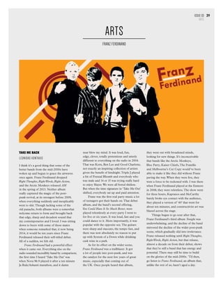 Issue 03
ARTS
39
TAKE ME BACK
Leonidas Kontaxis
I think it’s a good thing that some of the
better bands from the mid-2000s have
woken up and begun to grace the airwaves
once again. Franz Ferdinand dropped
Right Thoughts, RightWords, Right Action,
and the Arctic Monkeys released AM
in the spring of 2013. Neither album
really captured the magic of the post-
punk revival, at its strongest before 2009,
when everything suddenly and inexplicably
went to shit.Though lacking some of the
old panache, both albums were a somewhat
welcome return to form and brought back
that edgy, sharp and decadent sound that
my contemporaries and I loved. I was sitting
down to beers with some of those mates
when someone remarked that, it now being
2014, it would be ten years since Franz
Ferdinand released their self-titled debut.
All of a sudden, we felt old.
Franz Ferdinand had a powerful effect
when it came out. Everything else on the
radio sounded incredibly banal by comparison;
the first time I heard ‘Take Me Out’ was
when Nova 96.9 played it after a ten minute
Ja Rule/Ashanti marathon, and it damn
near blew my mind. It was loud, fun,
edgy, clever, totally pretentious and utterly
different to everything on the radio in 2004.
That was Korn, Ben Lee and Good Charlotte,
not exactly an inspiring collection of artists
given the benefit of hindsight.Triple J played
a bit of Frenzal Rhomb and everybody who
was male and 14 or 15 was trying really hard
to enjoy Slayer.We were all bored shitless.
But when the time signature in ‘Take Me Out’
shifted, everybody sat up and paid attention.
Franz was the first real party music a lot
of teenagers got their hands on.That debut
album, and the band’s second offering,
You Could Have It So Much Better, were
played relentlessly at every party I went to
for five or six years. It was loud, fast and you
could dance to it. More importantly, it was
popular with the opposite sex.The guitars
were sharp and staccato, the tempo fast, and
there was now absolutely no reason to put
up with System of a Down while drinking
cask wine in a park.
As for its effect on the wider scene,
Franz Ferdinand was a trailblazer. It got
a lot of people into post-punk, and was
the catalyst for the next few years of great
music, especially that coming out of
the UK. Once people heard that album,
they went out with broadened minds,
looking for new things. It’s inconceivable
that bands like the Arctic Monkeys,
Bloc Party, Kaiser Chiefs,The Fratellis
and Melbourne’s Cut Copy would’ve been
able to make it like they did without Franz
paving the way.When they were live, they
were a force to be reckoned with. I was there
when Franz Ferdinand played at the Enmore
in 2008; they were relentless.The show went
for three hours, Kapranos and McCarthy
barely broke eye contact with the audience,
they played a version of ‘40’ that went for
about ten minutes, and constructivist art was
blazed across the stage.
Things began to go sour after that,
Franz Ferdinand’s third album Tonight was
underwhelming, and the decline of the band
mirrored the decline of the wider post-punk
scene, which gradually slid into irrelevance.
Franz released nothing until Right Thoughts,
RightWords, Right Action, but that release,
almost a decade on from their debut, shows
that they’re still a band that has energy and
potential.There may still be time to build
on the glories of the mid-2000s. ’Til then,
go listen to Franz Ferdinand, an album that,
unlike the rest of us, hasn’t aged a day.
ARTS
FRANZ FERDINAND
 