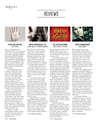 40 bull usu.edu.au
REVIEWS
REVIEWS
LISTEN: BUILT ON GLASS
CHET FAKER
There is big talk about the
“Australian sound” on the electronic
music scene; a sound exemplified
by key players like Flume,The Kite
String Tangle, RÜFÜS and Wave
Racer. And whilst Nick Murphy
(aka Chet Faker) is typically placed
under this same umbrella, it’s his
ability to innovate with this sound
that makes him a real Australian
gem, evident in his debut album
Built On Glass.
The first half of the record
is typical of Chet Faker’s past
work, with vocal-heavy tracks
and those funky, pulsing beats
he does so well. ‘Talk Is Cheap’
is certainly a standout track,
with wailing electronic sax that
brings to mind the style of
Canadian band Destroyer. ‘Melt’
features a husky vocal cameo from
Kilo Kish, perfectly complementing
Murphy’s own characteristic voice.
However, the second half
challenges expectations of the
album. Inviting the listener to
‘relax a little more’ and ‘drift
a little deeper’, Chet Faker begins
to expose atmospheric tones and
less linear, melodic vocal tracks.
Where ‘Lesson In Patience’ is
grating with never-ending vocal
loops, ‘1998’ strikes a good balance
between unconventional and catchy
using a danceable beat.
Granted, it’s a little
experimental, but Built On Glass
is a solid release that pushes the
boundaries of the Australian
electronic sound.
ERIN ROONEY
Watch: ORPHAN BLACK – S2
JOHN FAWCETT & GRAEME MANSON
BBC America’s Orphan Black
has become an online sensation,
mostly due to the excellence of
the show’s leading lady Tatiana
Maslany. She plays street-smart
Sarah Manning who witnesses
a police detective’s death and,
while attempting identity fraud,
unravels the detective’s connection
to an illegal human cloning trial.
Orphan Black could be a one-
woman show. Maslany portrays
seven unique clones with such ease.
From the tenacious soccer mom
Alison, to the kooky PhD student
Cosima – in every scene, Maslany
nails it.
The series has the potential
to become a TV classic among
critically acclaimed shows like
Mad Men and Breaking Bad. Show
creators John Fawcett and Graeme
Manson have created a series arc
that could be developed for many
seasons, but the episodes are never
lost in the multiple narratives.
Rather, every episode is infused
with humour and thrills that satisfy
the basic senses.
Orphan Black is a smart and
grungy thriller that questions the
ethics of genetic evolution. It’s sci-fi
with broad appeal and enough plot
twists to make you marathon the
whole series in a day.The second
season has just premiered and
promises more intrigue, more
clones and more Tatiana Maslany.
BROOKE ACKLAND
SEE: STICTLY BALLROOM
LYRIC THEATRE, THE STAR
Baz Luhrmann’s first film Strictly
Ballroom comes to life in this
colossal stage adaptation with all
the same lines and songs Australia
has come to love.
The leads are impressive but
somewhat forgettable.Thomas
Lacey is a strong dancer but his
voice isn’t incredibly strong. Phoebe
Panaretos is brilliant as nerdy but
passionate Fran with a remarkable
array of singing and dancing skills.
But the supporting characters are
the highlights with Heather Mitchell
excellent as Scott’s mother Shirley,
and Robert Grubb and Bob Baines
as the villainous Les and Bobby.
With Oscar winner Catherine
Martin responsible for costumes
and set design, the room explodes
with colour and makes the world
seem duller after leaving.The show
has plenty of sparkle and sequins
but lacks enough emotional depth
to satisfy a fan who’s after more
than just a jukebox musical.
Despite blending old favourites
‘Love Is In The Air’ and ‘Time After
Time’ with newly written songs
from Sia Furler and Eddie Perfect,
the show seems to suffer a musical
identity crisis.
Unlike most directors,
Luhrmann is in full control of this
glitzy adaptation which is why the
final product feels disappointing.
But even with the lack of dancing
in the aisles, there’s something
about Baz that will leave you
silently humming and convinced
you had a good time.
EDEN CACEDA
Watch: VERONICA MARS
ROB THOMAS
Wisecracking teen detective,
Veronica Mars (Kristen Bell) is
back in Neptune solving crime and
kicking ass in her first appearance
since the TV show was abruptly
cancelled in 2007. Now a NYC
lawyer,Veronica returns to her
seedy hometown to help her ex-
boyfriend and everyone’s favourite
obligatory psychotic jackass, Logan
Echolls (Jason Dohring), get out of
yet another jam.
Veronica Mars definitely has not
disappointed the Marshmallows
(long-term fans) who crowdfunded
the project in a record-breaking
Kickstarter campaign.While there
were times when the film felt like
fan service - scenes peppered
with Kickstarter backers as extras
and casual throwback references -
the pure charisma of creator Rob
Thomas’ writing is bound to charm
newcomers. Not to mention the
stained glassed window aesthetic
and conscious use of shadows that
is sure to make audiences feel pretty
damn noir.
In the movie,Veronica
compares her return to snooping
to a relapse in addiction – an apt
description of the film as a whole.
For old fans, it’s a nostalgic half-
dose hit that leaves them wanting
more and for new audiences,
it’s the perfect primer into the
ultra-cool world of Veronica Mars.
Expect a franchise.
GENEVIEVE CANH
 
