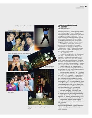 Issue 03
CLUB CONFIDENTIAL
43
Yep, that is Kevin in a dress
Tequila shot number four. Still quite the surprise
A small percentage
of the damage done
Such naivety
Very impressive creativity, y’know given the context
and all
Hailing a taxi in the horizontal mode PhotoSoc Disposable Camera
Pub Adventure
Newtown // March 2014
Imagine waking up on a Sunday morning, rolling
over with that delightful combo of a splitting
hangover and extreme bodily inertia, all the while
battling the violent glare of a buzzing iPhone
as you hastily recollect the night before through
an assortment of trashy and all-too-revealing
Facebook photos. Now imagine fifty students
doing this, with well over 300 photos to peruse.
The PhotoSoc Disposable Camera Pub
Adventure, as with all modern photography
achievements, was classy as hell.Think tequila.
Think photos of tequila.Think photos of people
drinking tequila.Think of photographers who
have drunk too much tequila.
Like I said, classy.	
Divided into groups of five, the club members
were given a disposable camera and a set of
challenges to complete throughout a Newtown
trek: murder on the dance floor; photobomb a
hipster couple; achieve photoception; recreate a
classic film noir; get ballin’ with the homies; show us
how not to be seen (which in hindsight is actually
quite easy); and find someone in need of a taxi!
Unsurprisingly, this last challenge was by
far the most commonly attempted and the most
ill-fated – after all, those who attempted this were
equally in serious need of a taxi.
Early in the night Newtown Thai II was a hub
for young photographers eager to see that shutter
click from 1 to 24 in as manic a way as possible.
An elongated stint atThe Newtown Hotel followed–
there was regrettably stripping action; a few of
the execs may have got lost in a very tiny fridge;
and there were a lot–a lot–of terrible group selfies.
Marlborough was next on the list, and this is
where the night really come into its own in terms
of classiness.The amount of disturbing bathroom
shots and Long Island Iced Teas that were
consumed leave very little to the imagination.
The night culminated in a round of slow
drinks at the Bank Hotel (slow predominantly on
the motor-skills front), and dispersion eventually
ensued, in which we all accidentally reconvened
awkwardly for 1am pide about three doors down,
before the taxis were called in to end the lunacy.
Then the next morning struck. So many
regrets. So much confusion. And then the photos
were developed…
Suffice to say that there were many
memorable moments where judgment was gladly,
and very mutually, suspended. Indefinitely.
Harvey Blissfell
 