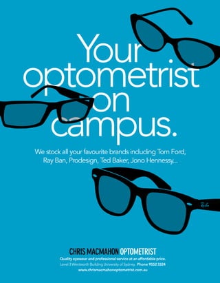 CHRISMACMAHONOPTOMETRIST
Quality eyewear and professional service at an affordable price.
Level 3 Wentworth Building University of Sydney. Phone 95523324
www.chrismacmahonoptometrist.com.au
We stock all your favourite brands including Tom Ford,
Ray Ban, Prodesign, Ted Baker, Jono Hennessy...
Your
optometrist
on
campus.
 