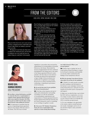 While we were producing this latest edition
of BULL, cramped around a small table at the
Forest Lodge Hotel, we realised a universal
truth: sex sells.
We figured it was better late than never
to address this well-known fact, and decided
to emblazon our cover with the most sex
related thing we could find. Unfortunately
Ryan Gosling was unavailable for a photoshoot,
but our Google image search for ‘sex’ yielded
some rather fantastic imagery.
Look, if you haven’t worked it out by
now, we’re a little bit obsessed with sex.
After all, bulls are amongst the horniest
of creatures.
But we’re also obsessed with giving
a voice to student writers.We write, edit,
and spend long nights reading the works
of a talented bunch of sleep-deprived
students who often actively avoid their
assignments to deliver quality content that
stymies the boredom of your train trip.
Providing your much needed
supplementary dose of sexual content,
in this edition Lucy Lester tells us why we
need a male version of the contraceptive pill,
while Shannon Potter addresses the shortfalls
associated with a high school teacher giving
you the birds and the bees talk.
If all that sounds a little too salaciously
serious then discover what happened when
one of our writers got down and dutty at
a Jamaican Dancehall class (spoiler alert:
a rigorous Beyoncè-style workout, that’s
what!). Or you can flick through to discover
what we think of the latest dieting fad
designed to keep you slim and seductive.
Meanwhile Katie Davern gives voice to
those suffering at the hands of casual racism,
and Rob North outlines the problems with
adoption across borders.
In our minds student media is vibrant,
contentious and discriminates against no
potential subject of inquiry. Just as our work
as editors is never fully completed as we
move from edition to edition, neither is this
project.We enjoy contributing, in some small
way, to this body of work.We hope you enjoy
reading it.
BULL x
FROM THE EDITORS
EDEN, KATIE, SOPHIE, MELANIE, ROB, SEAN
bull usu.edu.au
EDITORIAL
6
BOARD Q&A:
HANNAH MORRIS
USU PRESIDENT
B: According to released information, you failed
to consult the Board in a recommendation to
reappoint Senate-appointed Board Directors
whose terms expired in December 2013.Why
did you feel you didn’t need the input of other
Board Directors when making this decision?
HM: It is important to remember that the
process of appointing Senate-appointed
Directors lies entirely within the remit of
the Senate.The USU has no formal
regulations or procedures that surround the
reappointment or recommendation of potential
Directors to the Senate. Historically the
process of reappointment has been conducted
automatically by the Senate prior to the expiry
of the Senate-appointed Director's terms,
and this is the first time in recent memory
the Senate has allowed the appointments
to lapse. In light of this procedural error
and the lack of regulations surrounding
the process as a whole, the Board will be
conducting a comprehensive governance
review in this area.
B: Do you feel there must be more guidelines
for the use of executive power?
HM: I feel that in this situation, the lack of
clarity and communication surrounding
everything to do with the mechanism
of recommendation, appointment, and
reappointment of Senate appointed directors
became apparent from both the University and
the Union’s perspective, and it is something
we are working on together to rectify.
B: At the recent USU Members Transparency
Forum, the issue of staff members being
referred to in tweets during Board meetings
was widely discussed. What is your
personal opinion?
HM: I believe that to regulate the use of
social media at Board meetings is a matter
for the Board to determine, and hopefully
an outcome will be reached from the
findings of the Transparency Review.
B: With the upcoming Union Board elections,
what advice do you have for the candidates?
HM: 1) Speak to as many people as possible
for advice, guidance and information in
the lead up to your campaign. Current and
former Board Directors, staff and even your
friends are all useful sources of perspective
and support.
2) Make sure you take the time to get to know
the USU well as an organisation, as we are
very unique in many respects, and be clear
on your vision for what you would like the
USU to look like moving forward.
3) Use your campaign as an opportunity
to be creative, express yourself and meet
new people. Campaigns can be a lot of
fun and don’t forget to enjoy yourself in
the process :)
 