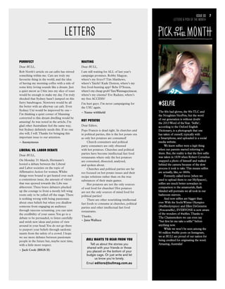 #Selfie
The 80s had gloves, the 90s TLC and
the Noughties NeoPets, but the word
of our generation is without doubt
the 2013Word of theYear. ‘Selfie’,
according to the Oxford English
Dictionary, is a photograph that one
has taken of oneself, typically with
a Smartphone, and uploaded to a social
media website.
We knew selfies were a legit thing
when our parents started referring to
them. But, the reality is that the first selfie
was taken in 1839 when Robert Cornelius
snapped a photo of himself and walked
behind the camera because of the slow
process it took to take.This means selfies
are actually, like, so 1800s.
Formerly called luvos (when we
used to upload them to our MySpaces),
selfies are much better nowadays in
comparison to the amateurish, flash
blinded self-portraits we all took in our
bathroom mirrors.
And now selfies are bigger than
ever.With the SochiWinter Olympics
(#selfieolympics) and Ellen DeGeneres
(#oscarselfie), EVERYONE is now aware
of the wonders of #selfies.Thanks to
The Chainsmokers we can even say
“but first let me take a selfie” before
anything now.
While we won’t be seen among the
90 million #selfie posts on Instagram,
we at BULL are proud of our nation for
being credited for originating the word.
Amazing, Australia!
Issue 03
LETTERS & PICK OF THE MONTH
7
PURRFECT
Dear BULL,
Rob North’s article on cat cafés has stirred
something within me. Cats are truly my
favourite thing in the world, and the idea
of having my morning coffee with a side of
some kitty loving sounds like a dream. Just
a quiet meow as I bite into my slice of toast
would be enough to make my day. I’m truly
shocked that Sydney hasn’t jumped on this
furry bandwagon. Newtown would be all
the better with an alleyway cat cafe. Even
Sydney Uni would be improved by one –
I’m thinking a quiet corner of Manning
converted to this dream dwelling would be
amazing! As was noted in the article, I’m
glad other Australians feel the same way,
but Sydney definitely needs this. If no one
else will, I will.Thanks for bringing this
important issue to our attention.
~ Anonymous
LIBERAL VS. LABOR DEBATE
Dear BULL,
On Monday 31 March, Hermann’s
hosted a debate between the Liberal
and Labor societies on the topic of
Affirmative Action for women.Whilst
things were bound to get heated over such
a contentious issue, the amount of vitriol
that was spewed towards the Libs was
abhorrent.Three brave debaters plucked
up the courage to front a mostly left wing
room only to be yelled off the stage.There
is nothing wrong with being passionate
about ones beliefs but when you disallow
someone from engaging an audience
through raucous screaming, you can taint
the credibility of your cause.You go to a
debate to be persuaded, to listen carefully
and swish new ideas and points of view
around in your head.You do not go there
to purport your beliefs through sardonic
taunts from the safety of a crowd. I hope
we see more debates between passionate
people in the future but, maybe next time,
with a little more respect.
~ Jack Cook (BIGS II)
WAITING
Dear BULL,
I am still waiting for ALL of last year’s
campaign promises. Robby Magyar,
where’s my froyo?! Tim Matthews,
where’s Taichi? Kade Denton, where’s my
free food-hunting app? Bebe D’Souza,
where’s my cheap grub?TaraWannaguyinacar,
where’s my cinema? Eve Radunz, where’s
my free ACCESS?
I’m hurt guys. I’m never campaigning for
the USU again.
~ Name withheld
HOT POTATOE
Dear Editor,
Pope Francis is dead right. In churches and
in political parties, this is the hot potato era
as only hot potatoes are consumed!
Church consumers and political
party consumers are only obsessed
with hot potatoes. Churches and political
parties have become intellectual fast food
restaurants where only the hot potatoes
are consumed, dissected, analysed,
and spoken about.
Churches and political parties are far
too focused on hot potato issues and their
recipe solutions rather than on the true
substances of their main games.
Hot potatoes are not the only sources
of soul food for churches! Hot potatoes
are not the only sources of mind food for
political parties!
There are other nourishing intellectual
fast foods to consume at churches, political
parties and other intellectual fast food
restaurants.
Thanks,
~ Jane Wallace
LETTERS
BULL wants to hear from you
Tell us about the stories you
shared with your friends or those
you placed on the bottom of your
budgie cage. Or just write and let
us know you’re lonely.
Email editors@bullmag.com.au
 