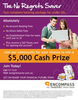 The No Regrets Saver
Your complete banking package for under 35s
* Welcome gift will be received 90 days from when Encompass membership is open(only applies for new members, excludes existing Encompass
Members). Please read our Terms & Conditions and Fees & Charges brochures available at any branch, www.encompasscu.com.au or by calling 13 13
61 before choosing the product that is right for you.+
Join Encompass, transact and apply (by entering your details) before 30 June 2014 to go in the
draw for the $5,000 Student Scholarship Competition. Full Student Scholarship Competition Terms & Conditions are available at www.encompasscu.
com.au/studentscholarship. Authorised under NSW Permit No. LTPS/14/00459 Encompass Credit Union Limited. ABN 43 087 650 011
AFSL and Australian credit licence number 238426. Registered office: 59 Buckingham Street Surry Hills NSW 2010.
Join our community for your chance to win a
$5,000 Cash Prize
GET ON BOARD YOUR FINANCIAL FUTURE TODAY
Absolutely
No Account Keeping Fees
No Direct Debit Fees
No Establishment Fees for loans
until you’re 35
Plus receive a $20 iTunes card
for opening the account*
Join Today!
Call 13 13 61
Visit noregretssaver.com.au
+
 