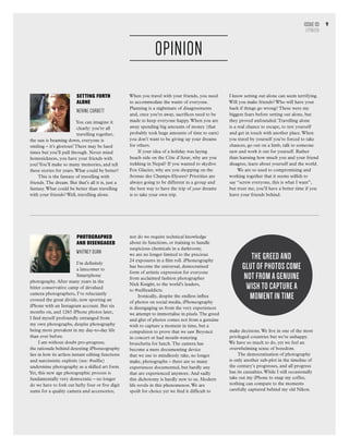 9
SETTING FORTH
ALONE
Nerine Corbett
You can imagine it
clearly: you’re all
travelling together,
the sun is beaming down, everyone is
smiling – it’s glorious! There may be hard
times but you’ll pull through. Never mind
homesickness, you have your friends with
you!You’ll make so many memories, and tell
these stories for years.What could be better?
This is the fantasy of travelling with
friends.The dream. But that’s all it is, just a
fantasy.What could be better than travelling
with your friends? Well, travelling alone.
Photographed
and Disengaged
WHITNEY DUAN
I’m definitely
a latecomer to
Smartphone
photography. After many years in the
bitter conservative camp of devalued
camera photographers, I’ve reluctantly
crossed the great divide, now sporting an
iPhone with an Instagram account. But six
months on, and 1265 iPhone photos later,
I find myself profoundly estranged from
my own photographs, despite photography
being more prevalent in my day-to-day life
than ever before.
I am without doubt pro-progress;
the rationale behind detesting iPhoneography
lies in how its artless instant editing functions
and narcissistic exploits (see: #selfie)
undermine photography as a skilled art form.
Yet, this new age photographic process is
fundamentally very democratic – no longer
do we have to fork out hefty four or five digit
sums for a quality camera and accessories;
When you travel with your friends, you need
to accommodate the wants of everyone.
Planning is a nightmare of disagreements
and, once you’re away, sacrifices need to be
made to keep everyone happy.When you are
away spending big amounts of money (that
probably took huge amounts of time to earn)
you don’t want to be giving up your dreams
for others.
If your idea of a holiday was laying
beach side on the Côte d’Azur, why are you
trekking in Nepal? If you wanted to skydive
Fox Glacier, why are you shopping on the
Avenue des Champs-Elysees? Priorities are
always going to be different in a group and
the best way to have the trip of your dreams
is to take your own trip.
nor do we require technical knowledge
about its functions, or training to handle
suspicious chemicals in a darkroom;
we are no longer limited to the precious
24 exposures in a film roll. iPhoneography
has become the universal, democratised
form of artistic expression for everyone
from acclaimed fashion photographer
Nick Knight, to the world’s leaders,
to #selfieaddicts.
Ironically, despite the endless influx
of photos on social media, iPhoneography
is disengaging us from the very experiences
we attempt to immortalise in pixels.The greed
and glut of photos comes not from a genuine
wish to capture a moment in time, but a
compulsion to prove that we saw Beyoncé
in concert or had mouth-watering
bruschetta for lunch.The camera has
become a mere documenting device
that we use to mindlessly take, no longer
make, photographs – there are so many
experiences documented, but hardly any
that are experienced anymore. And sadly
this dichotomy is hardly new to us. Modern
life revels in this phenomenon.We are
spoilt for choice yet we find it difficult to
make decisions.We live in one of the most
privileged countries but we’re unhappy.
We have so much to do, yet we feel an
overwhelming sense of boredom.
The democratisation of photography
is only another sub-plot in the timeline of
the century’s progresses, and all progress
has its casualties.While I still occasionally
take out my iPhone to snap my coffee,
nothing can compare to the moments
carefully captured behind my old Nikon.
I know setting out alone can seem terrifying.
Will you make friends? Who will have your
back if things go wrong? These were my
biggest fears before setting out alone, but
they proved unfounded.Travelling alone
is a real chance to escape, to test yourself
and get in touch with another place.When
you travel by yourself you’re forced to take
chances, go out on a limb, talk to someone
new and work it out for yourself. Rather
than learning how much you and your friend
disagree, learn about yourself and the world.
We are so used to compromising and
working together that it seems selfish to
say “screw everyone, this is what I want”,
but trust me, you’ll have a better time if you
leave your friends behind.
OPINION
Issue 03
OPINION
The greed and
glut of photos come
not from a genuine
wish to capture a
moment in time
 