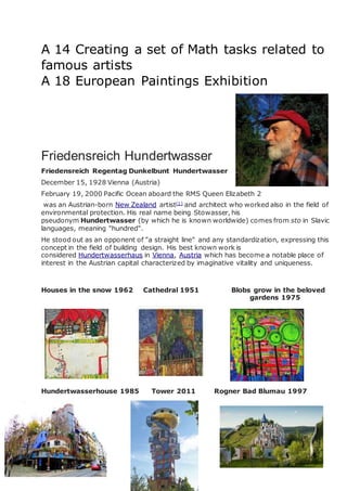 A 14 Creating a set of Math tasks related to
famous artists
A 18 European Paintings Exhibition
Friedensreich Hundertwasser
Friedensreich Regentag Dunkelbunt Hundertwasser
December 15, 1928 Vienna (Austria)
February 19, 2000 Pacific Ocean aboard the RMS Queen Elizabeth 2
was an Austrian-born New Zealand artist[1]
and architect who worked also in the field of
environmental protection. His real name being Stowasser, his
pseudonym Hundertwasser (by which he is known worldwide) comes from sto in Slavic
languages, meaning "hundred".
He stood out as an opponent of "a straight line" and any standardization, expressing this
concept in the field of building design. His best known work is
considered Hundertwasserhaus in Vienna, Austria which has become a notable place of
interest in the Austrian capital characterized by imaginative vitality and uniqueness.
Houses in the snow 1962 Cathedral 1951 Blobs grow in the beloved
gardens 1975
Hundertwasserhouse 1985 Tower 2011 Rogner Bad Blumau 1997
 