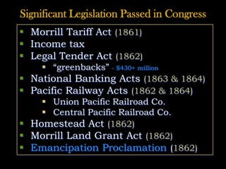 Significant Legislation Passed in Congress
 Morrill Tariff Act (1861)
 Income tax
 Legal Tender Act (1862)
 “greenbacks” - $430+ million
 National Banking Acts (1863 & 1864)
 Pacific Railway Acts (1862 & 1864)
 Union Pacific Railroad Co.
 Central Pacific Railroad Co.
 Homestead Act (1862)
 Morrill Land Grant Act (1862)
 Emancipation Proclamation (1862)
 