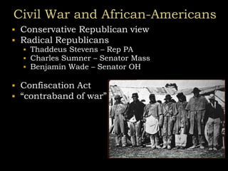 Civil War and African-Americans
 Conservative Republican view
 Radical Republicans
 Thaddeus Stevens – Rep PA
 Charles Sumner – Senator Mass
 Benjamin Wade – Senator OH
 Confiscation Act
 “contraband of war”
 