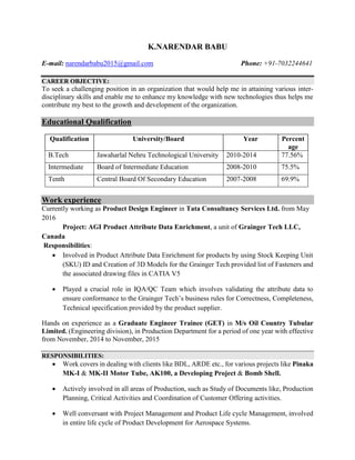 K.NARENDAR BABU
E-mail: narendarbabu2015@gmail.com Phone: +91-7032244641
CAREER OBJECTIVE:
To seek a challenging position in an organization that would help me in attaining various inter-
disciplinary skills and enable me to enhance my knowledge with new technologies thus helps me
contribute my best to the growth and development of the organization.
Educational Qualification
Qualification University/Board Year Percent
age
B.Tech Jawaharlal Nehru Technological University 2010-2014 77.56%
Intermediate Board of Intermediate Education 2008-2010 75.5%
Tenth Central Board Of Secondary Education 2007-2008 69.9%
Work experience
Currently working as Product Design Engineer in Tata Consultancy Services Ltd. from May
2016
Project: AGI Product Attribute Data Enrichment, a unit of Grainger Tech LLC,
Canada
Responsibilities:
 Involved in Product Attribute Data Enrichment for products by using Stock Keeping Unit
(SKU) ID and Creation of 3D Models for the Grainger Tech provided list of Fasteners and
the associated drawing files in CATIA V5
 Played a crucial role in IQA/QC Team which involves validating the attribute data to
ensure conformance to the Grainger Tech’s business rules for Correctness, Completeness,
Technical specification provided by the product supplier.
Hands on experience as a Graduate Engineer Trainee (GET) in M/s Oil Country Tubular
Limited. (Engineering division), in Production Department for a period of one year with effective
from November, 2014 to November, 2015
RESPONSIBILITIES:
 Work covers in dealing with clients like BDL, ARDE etc., for various projects like Pinaka
MK-I & MK-II Motor Tube, AK100, a Developing Project & Bomb Shell.
 Actively involved in all areas of Production, such as Study of Documents like, Production
Planning, Critical Activities and Coordination of Customer Offering activities.
 Well conversant with Project Management and Product Life cycle Management, involved
in entire life cycle of Product Development for Aerospace Systems.
 