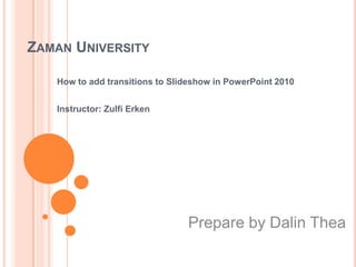 ZAMAN UNIVERSITY

   How to add transitions to Slideshow in PowerPoint 2010


   Instructor: Zulfi Erken




                                Prepare by Dalin Thea
 