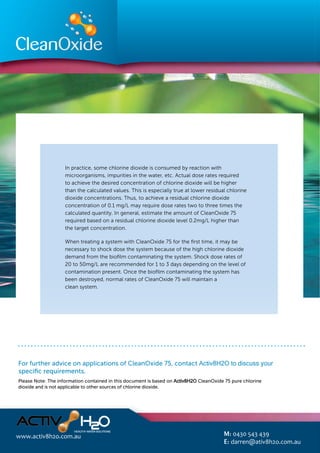 In practice, some chlorine dioxide is consumed by reaction with
microorganisms, impurities in the water, etc. Actual dose rates required
to achieve the desired concentration of chlorine dioxide will be higher
than the calculated values. This is especially true at lower residual chlorine
dioxide concentrations. Thus, to achieve a residual chlorine dioxide
concentration of 0.1 mg/L may require dose rates two to three times the
calculated quantity. In general, estimate the amount of CleanOxide 75
required based on a residual chlorine dioxide level 0.2mg/L higher than
the target concentration.
When treating a system with CleanOxide 75 for the ﬁrst time, it may be
necessary to shock dose the system because of the high chlorine dioxide
demand from the bioﬁlm contaminating the system. Shock dose rates of
20 to 50mg/L are recommended for 1 to 3 days depending on the level of
contamination present. Once the bioﬁlm contaminating the system has
been destroyed, normal rates of CleanOxide 75 will maintain a
clean system.
discuss your speciﬁc requirements.
Please Note: The information contained in this document is based on Activ8H2O CleanOxide 75 pure chlorine
dioxide and is not applicable to other sources of chlorine dioxide.
For further advice on applications of CleanOxide 75, contact Activ8H2O to discuss your
specific requirements.
www.activ8h2o.com.au M: 0430 543 439
E: darren@ativ8h2o.com.au
 