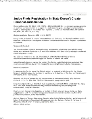Lexis Legal News | www.lexislegalnews.com
Judge Finds Registration In State Doesn’t Create
Personal Jurisdiction
Mealey's (December 04, 2015, 4:38 PM ET) -- EDWARDSVILLE, Ill. — A company’s registration to
do business and appointment of an agent in a state does not give a court personal jurisdiction
over it, a federal judge in Illinois held Nov. 4 (Nancy L. Surita and Rojelio Surita v. AM General
LLC, et al., No. 15-7164, N.D. Ill.).
(Opinion available. Document #01-151216-002Z.)
Nancy Surita, a resident at various times of Illinois and Kentucky, and Rojelio Surita filed suit in
the Cook County Circuit Court against numerous companies whose conduct allegedly exposed her
to asbestos.
Wisconsin Defendant
The Suritas claimed exposure while performing maintenance on personal vehicles and during
similar work while serving in the U.S. Army from 1990 to 1993. Nancy Surita allegedly contracted
mesothelioma as a result.
The case was removed to the U.S. District Court for the Northern District of Illinois.
Wisconsin-based defendant Blain Supply Inc. moved to dismiss the action.
Judge Charles P. Kocoras granted the motion. The Suritas make blanket statements that Blain
does business in Illinois, but provide no specifics supporting the claim, Judge Kocoras said.
Personal Jurisdiction
In response, the Suritas argue that Blain is subject to personal jurisdiction under the Illinois
long-arm statute because the company is registered to do business in the state and has an agent
in the state, Judge Kocoras said.
However, the Suritas’ support for this position relies on largely pre-Daimler AG v. Bauman
(–––U.S. ––––, 134 S.Ct. 746, 750 [2014]) precedent, Judge Kocoras said.
For personal jurisdiction, a defendant must purposefully avail itself of that jurisdiction, the injury
must arise from those activities and the jurisdiction must satisfy fair play and justice
considerations, Judge Kocoras said.
Here however, there are no allegations of contact in Illinois between Nancy Surita and Blain,
Judge Kocoras said. The company’s registration to do business in the state is insufficient for
jurisdictional purposes, Judge Kocoras said.
Gemma Galeoto of Simon, Greenstone, Panatier & Bartlett in Dallas and Robert Neil Wadington of
Robert N. Wadington & Associates in Chicago represent the Suritas. Michael D. Martinez of
Matushek, Nilles & Sinars in Chicago, represents Blain.
All Content © 2016, LexisNexis
Judge Finds Registration In State Doesn’t Create Personal Jurisdiction - ... http://www.lexislegalnews.com/articles/4407/print?section=mealeys-asbestos
1 of 1 1/7/2016 3:57 PM
 