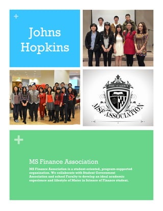 +
+
Johns
Hopkins
MS Finance Association
MS Finance Association is a student-oriented, program-supported
organization. We collaborate with Student Government
Association and school Faculty to develop an ideal academic
experience and lifestyle of Mater in Science of Finance student.
 
