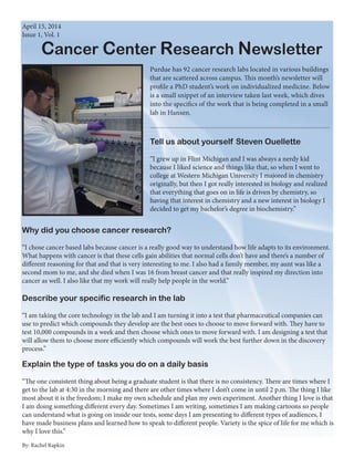 Cancer Center Research Newsletter
April 15, 2014
Issue 1, Vol. 1
Purdue has 92 cancer research labs located in various buildings
that are scattered across campus. This month’s newsletter will
profile a PhD student’s work on individualized medicine. Below
is a small snippet of an interview taken last week, which dives
into the specifics of the work that is being completed in a small
lab in Hansen.
Tell us about yourself Steven Ouellette
“I grew up in Flint Michigan and I was always a nerdy kid
because I liked science and things like that, so when I went to
college at Western Michigan University I majored in chemistry
originally, but then I got really interested in biology and realized
that everything that goes on in life is driven by chemistry, so
having that interest in chemistry and a new interest in biology I
decided to get my bachelor’s degree in biochemistry.”
Why did you choose cancer research?
“I chose cancer based labs because cancer is a really good way to understand how life adapts to its environment.
What happens with cancer is that these cells gain abilities that normal cells don’t have and there’s a number of
different reasoning for that and that is very interesting to me. I also had a family member, my aunt was like a
second mom to me, and she died when I was 16 from breast cancer and that really inspired my direction into
cancer as well. I also like that my work will really help people in the world.”
Explain the type of tasks you do on a daily basis
“The one consistent thing about being a graduate student is that there is no consistency. There are times where I
get to the lab at 4:30 in the morning and there are other times where I don’t come in until 2 p.m. The thing I like
most about it is the freedom; I make my own schedule and plan my own experiment. Another thing I love is that
I am doing something different every day. Sometimes I am writing, sometimes I am making cartoons so people
can understand what is going on inside our tests, some days I am presenting to different types of audiences, I
have made business plans and learned how to speak to different people. Variety is the spice of life for me which is
why I love this.”
Describe your specific research in the lab
“I am taking the core technology in the lab and I am turning it into a test that pharmaceutical companies can
use to predict which compounds they develop are the best ones to choose to move forward with. They have to
test 10,000 compounds in a week and then choose which ones to move forward with. I am designing a test that
will allow them to choose more efficiently which compounds will work the best further down in the discovery
process.”
By: Rachel Rapkin
 