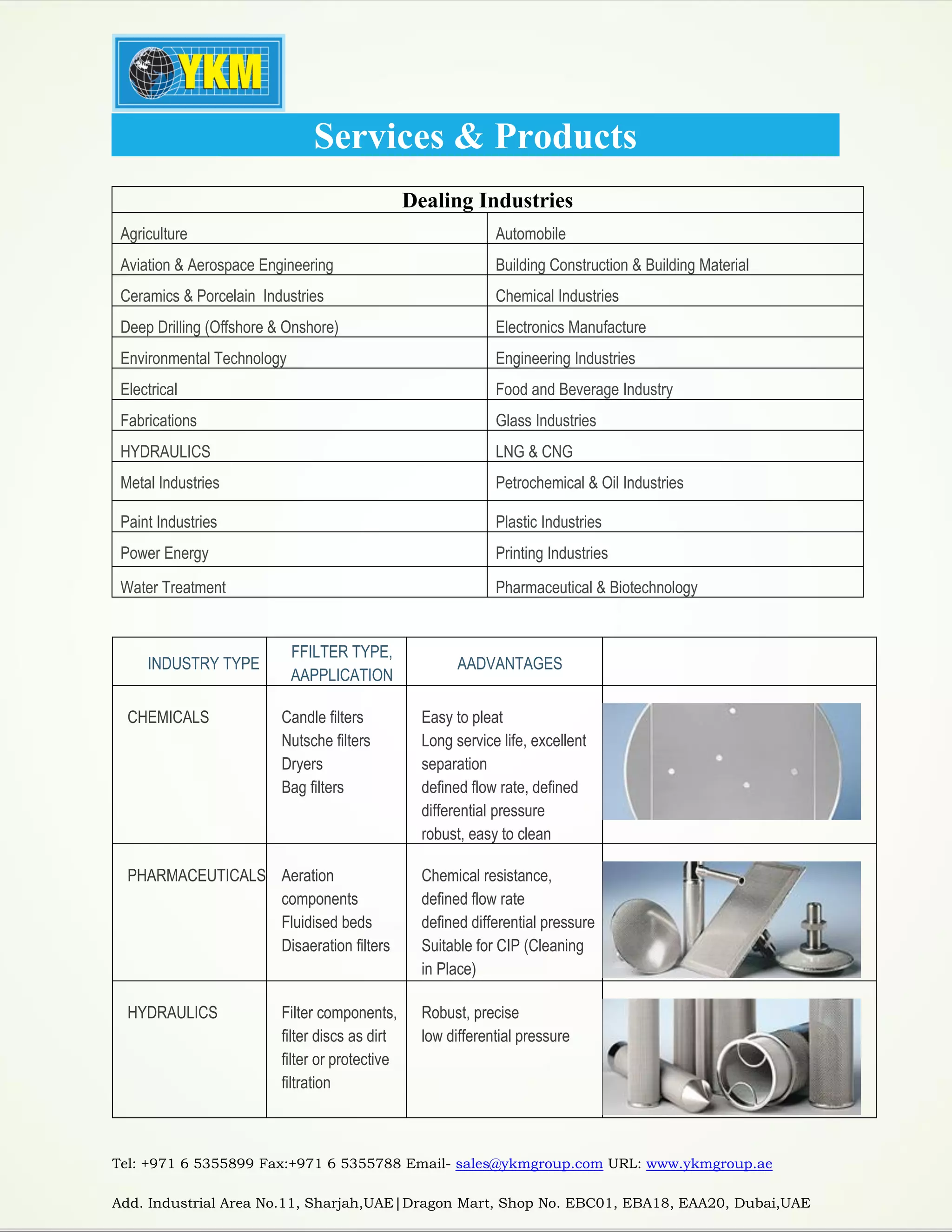 Tel: +971 6 5355899 Fax:+971 6 5355788 Email- sales@ykmgroup.com URL: www.ykmgroup.ae
Add. Industrial Area No.11, Sharjah,UAE|Dragon Mart, Shop No. EBC01, EBA18, EAA20, Dubai,UAE
Services & Products
Dealing Industries
Agriculture Automobile
Aviation & Aerospace Engineering Building Construction & Building Material
Ceramics & Porcelain Industries Chemical Industries
Deep Drilling (Offshore & Onshore) Electronics Manufacture
Environmental Technology Engineering Industries
Electrical Food and Beverage Industry
Fabrications Glass Industries
HYDRAULICS LNG & CNG
Metal Industries Petrochemical & Oil Industries
Paint Industries Plastic Industries
Power Energy Printing Industries
Water Treatment Pharmaceutical & Biotechnology
INDUSTRY TYPE
FFILTER TYPE,
AAPPLICATION
AADVANTAGES
CHEMICALS Candle filters
Nutsche filters
Dryers
Bag filters
Easy to pleat
Long service life, excellent
separation
defined flow rate, defined
differential pressure
robust, easy to clean
PHARMACEUTICALS Aeration
components
Fluidised beds
Disaeration filters
Chemical resistance,
defined flow rate
defined differential pressure
Suitable for CIP (Cleaning
in Place)
HYDRAULICS Filter components,
filter discs as dirt
filter or protective
filtration
Robust, precise
low differential pressure
 