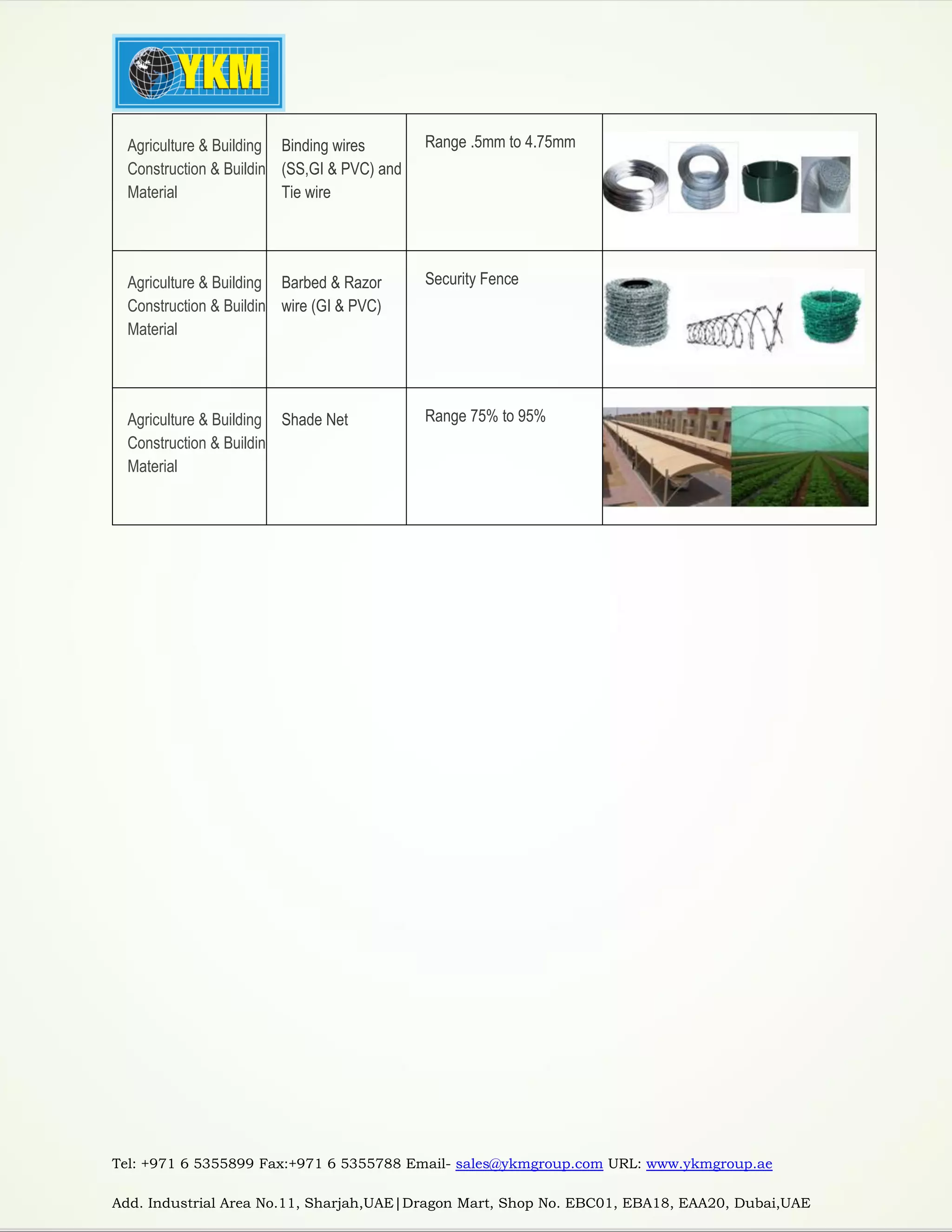 Tel: +971 6 5355899 Fax:+971 6 5355788 Email- sales@ykmgroup.com URL: www.ykmgroup.ae
Add. Industrial Area No.11, Sharjah,UAE|Dragon Mart, Shop No. EBC01, EBA18, EAA20, Dubai,UAE
Agriculture & Building
Construction & Building
Material
Binding wires
(SS,GI & PVC) and
Tie wire
Range .5mm to 4.75mm
Agriculture & Building
Construction & Building
Material
Barbed & Razor
wire (GI & PVC)
Security Fence
Agriculture & Building
Construction & Building
Material
Shade Net Range 75% to 95%
 