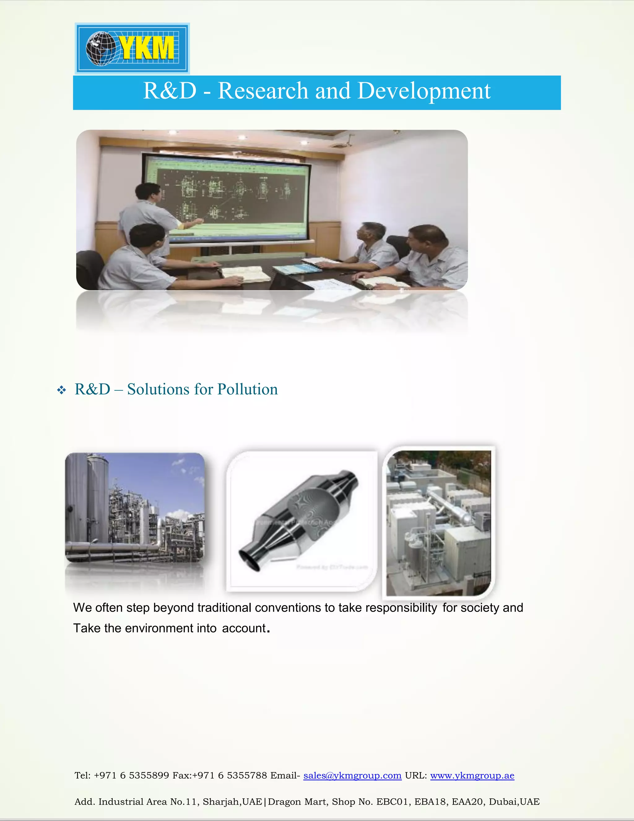 Tel: +971 6 5355899 Fax:+971 6 5355788 Email- sales@ykmgroup.com URL: www.ykmgroup.ae
Add. Industrial Area No.11, Sharjah,UAE|Dragon Mart, Shop No. EBC01, EBA18, EAA20, Dubai,UAE
R&D - Research and Development
 R&D – Solutions for Pollution
We often step beyond traditional conventions to take responsibility for society and
Take the environment into account.
 