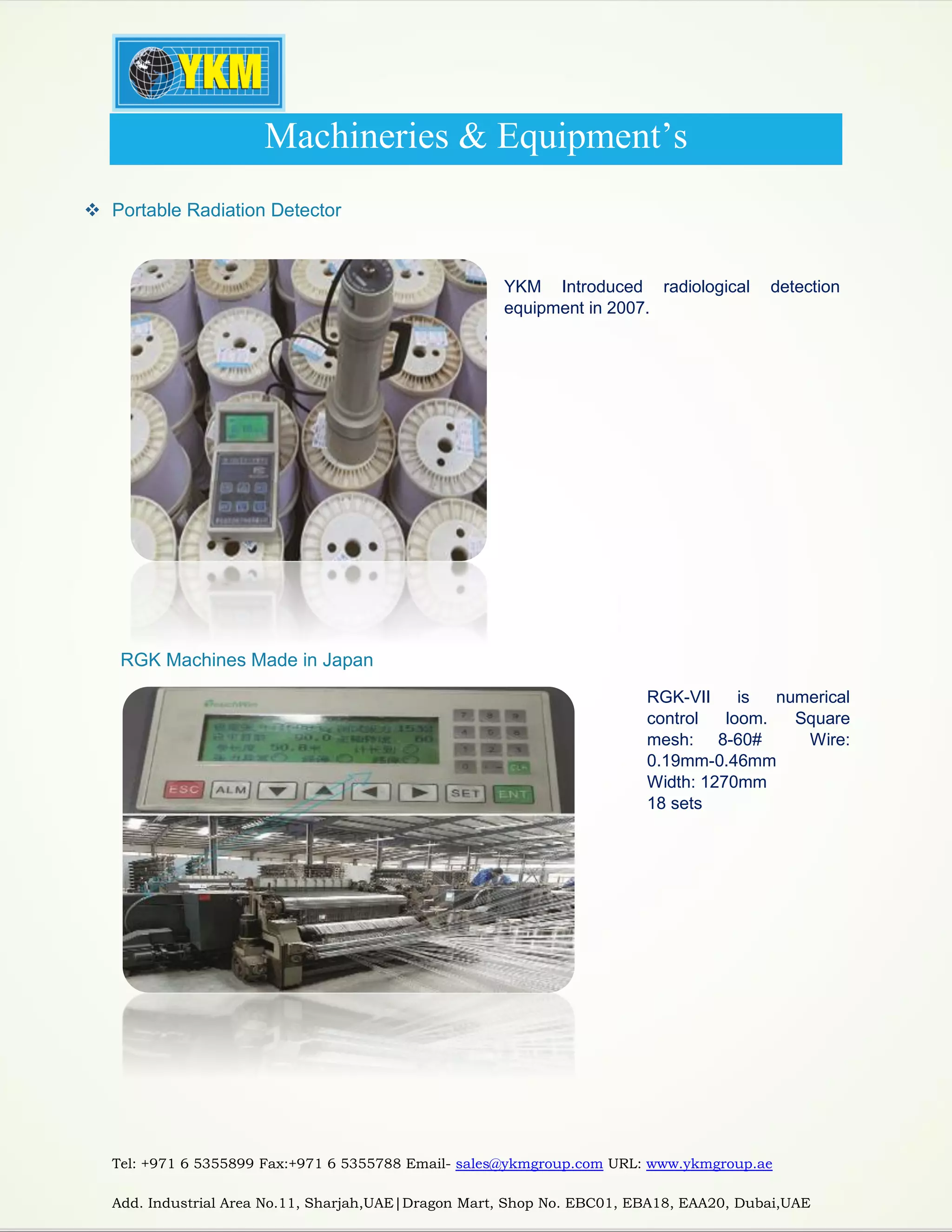 Tel: +971 6 5355899 Fax:+971 6 5355788 Email- sales@ykmgroup.com URL: www.ykmgroup.ae
Add. Industrial Area No.11, Sharjah,UAE|Dragon Mart, Shop No. EBC01, EBA18, EAA20, Dubai,UAE
Machineries & Equipment’s
 Portable Radiation Detector
YKM Introduced radiological detection
equipment in 2007.
 RGK Machines Made in Japan
RGK-VII is numerical
control loom. Square
mesh: 8-60# Wire:
0.19mm-0.46mm
Width: 1270mm
18 sets
 