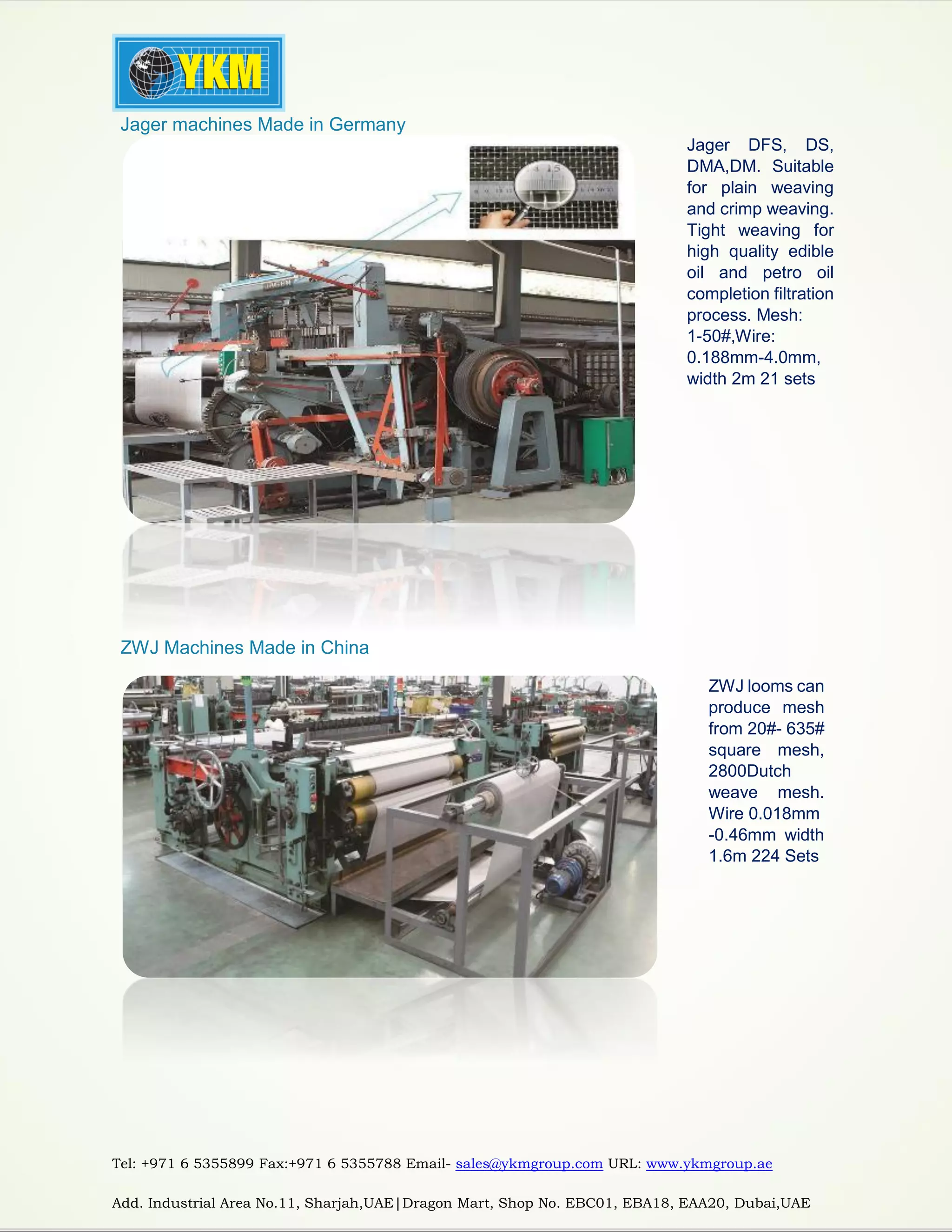 Tel: +971 6 5355899 Fax:+971 6 5355788 Email- sales@ykmgroup.com URL: www.ykmgroup.ae
Add. Industrial Area No.11, Sharjah,UAE|Dragon Mart, Shop No. EBC01, EBA18, EAA20, Dubai,UAE
 Jager machines Made in Germany
Jager DFS, DS,
DMA,DM. Suitable
for plain weaving
and crimp weaving.
Tight weaving for
high quality edible
oil and petro oil
completion filtration
process. Mesh:
1-50#,Wire:
0.188mm-4.0mm,
width 2m 21 sets
 ZWJ Machines Made in China
ZWJ looms can
produce mesh
from 20#- 635#
square mesh,
2800Dutch
weave mesh.
Wire 0.018mm
-0.46mm width
1.6m 224 Sets
 