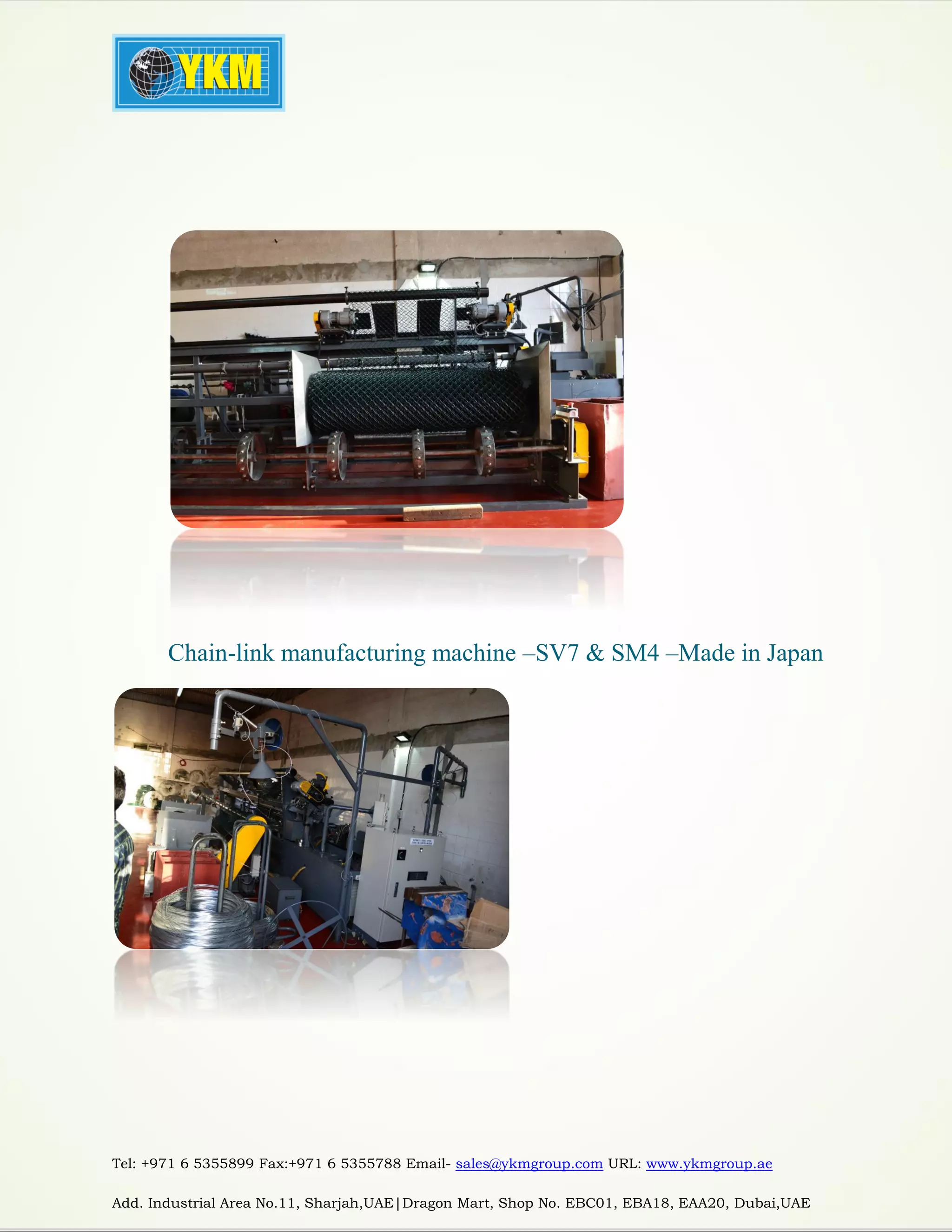 Tel: +971 6 5355899 Fax:+971 6 5355788 Email- sales@ykmgroup.com URL: www.ykmgroup.ae
Add. Industrial Area No.11, Sharjah,UAE|Dragon Mart, Shop No. EBC01, EBA18, EAA20, Dubai,UAE
Chain-link manufacturing machine –SV7 & SM4 –Made in Japan
 