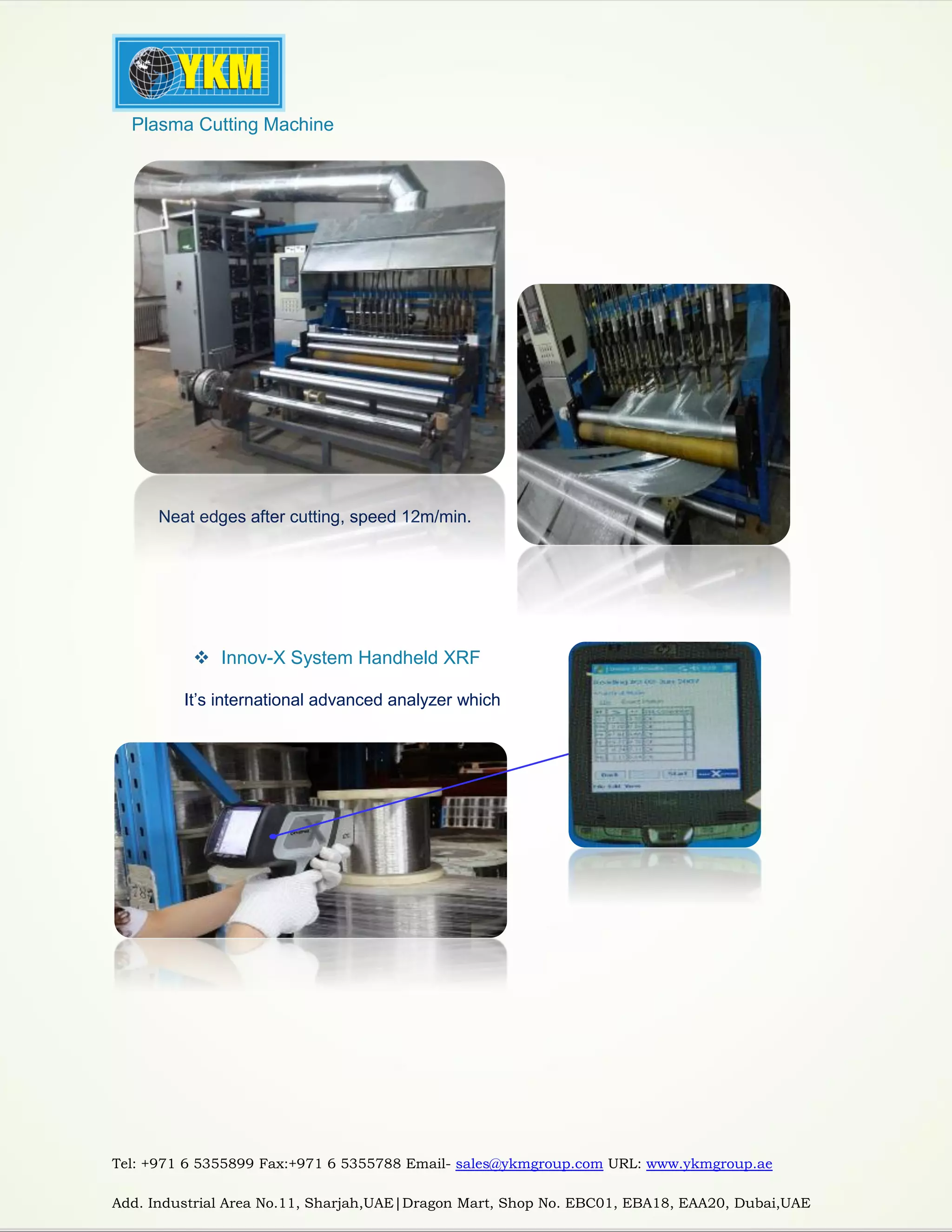 Tel: +971 6 5355899 Fax:+971 6 5355788 Email- sales@ykmgroup.com URL: www.ykmgroup.ae
Add. Industrial Area No.11, Sharjah,UAE|Dragon Mart, Shop No. EBC01, EBA18, EAA20, Dubai,UAE
 Plasma Cutting Machine
Neat edges after cutting, speed 12m/min.
 Innov-X System Handheld XRF
It’s international advanced analyzer which
specialized in the metal chemical
 