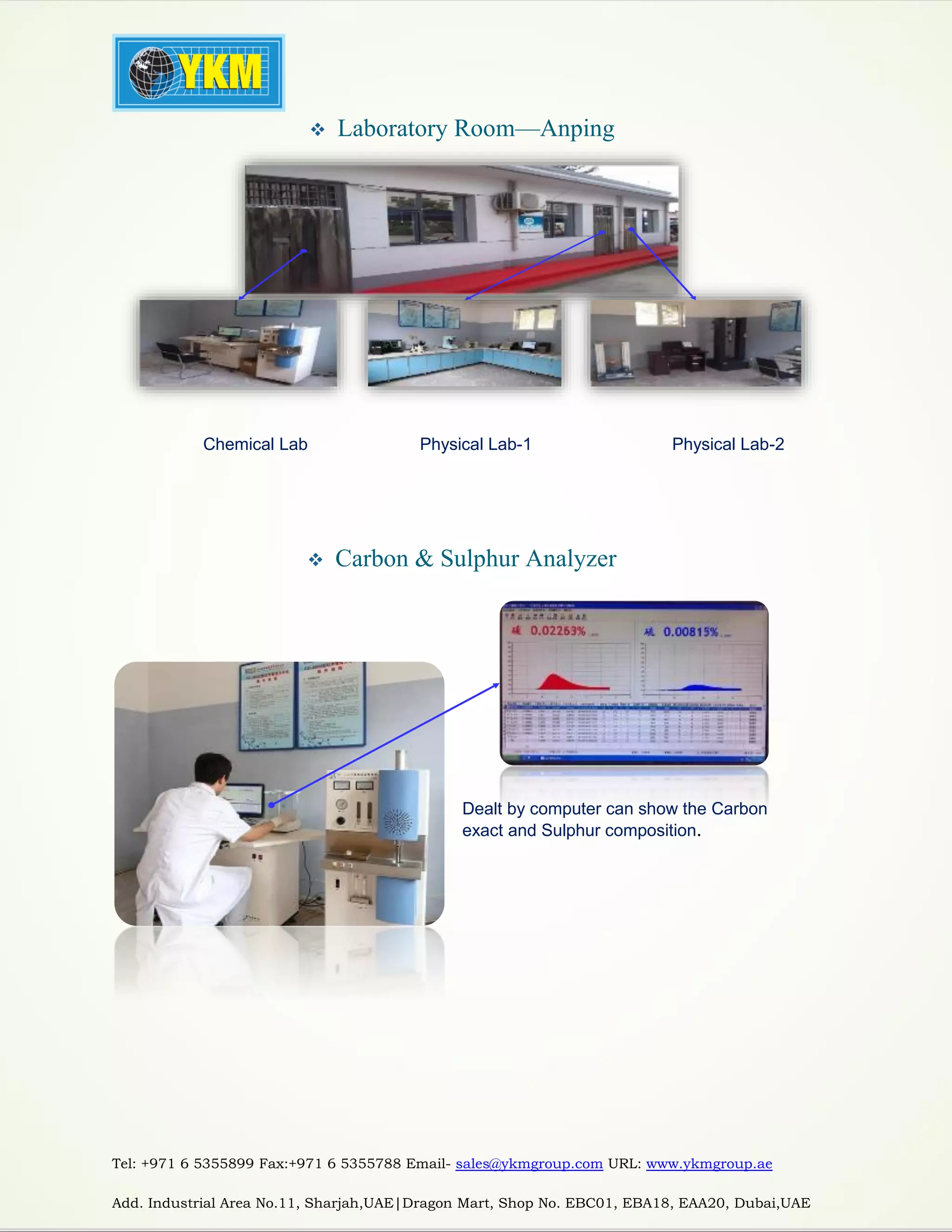 Tel: +971 6 5355899 Fax:+971 6 5355788 Email- sales@ykmgroup.com URL: www.ykmgroup.ae
Add. Industrial Area No.11, Sharjah,UAE|Dragon Mart, Shop No. EBC01, EBA18, EAA20, Dubai,UAE
 Laboratory Room—Anping
 Carbon & Sulphur Analyzer
Chemical Lab Physical Lab-1 Physical Lab-2
Dealt by computer can show the Carbon
exact and Sulphur composition.
 