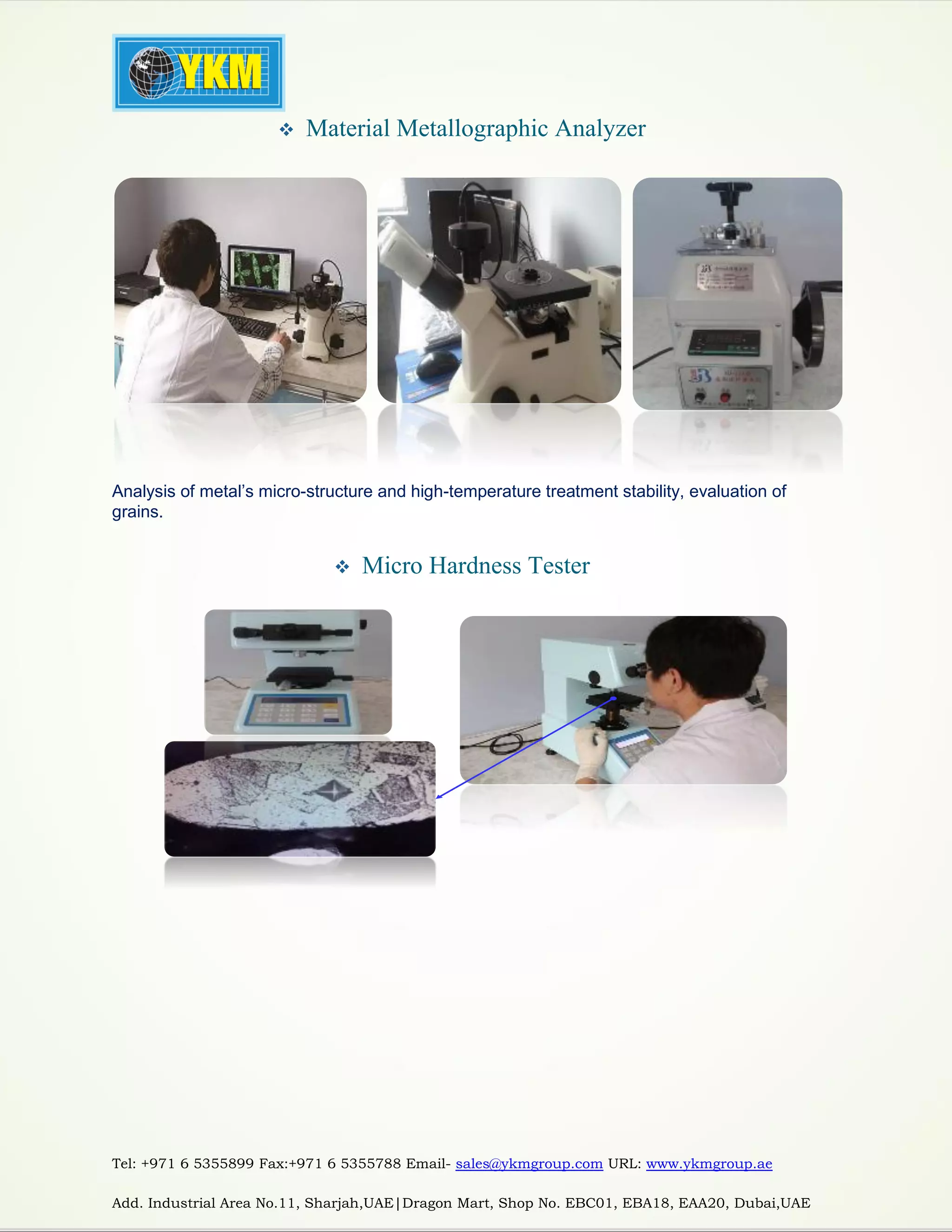 Tel: +971 6 5355899 Fax:+971 6 5355788 Email- sales@ykmgroup.com URL: www.ykmgroup.ae
Add. Industrial Area No.11, Sharjah,UAE|Dragon Mart, Shop No. EBC01, EBA18, EAA20, Dubai,UAE
 Material Metallographic Analyzer
Analysis of metal’s micro-structure and high-temperature treatment stability, evaluation of
grains.
 Micro Hardness Tester
 