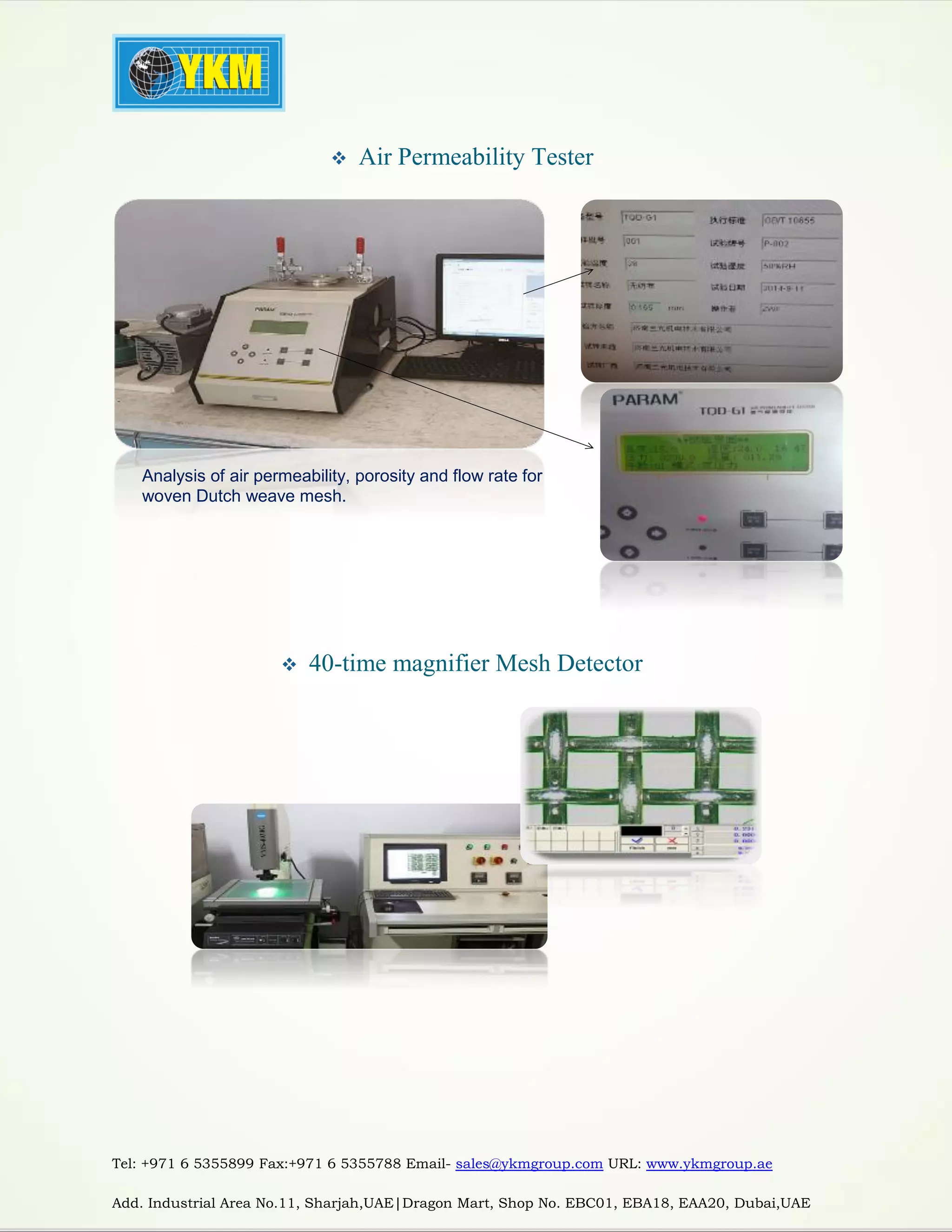 Tel: +971 6 5355899 Fax:+971 6 5355788 Email- sales@ykmgroup.com URL: www.ykmgroup.ae
Add. Industrial Area No.11, Sharjah,UAE|Dragon Mart, Shop No. EBC01, EBA18, EAA20, Dubai,UAE
 Air Permeability Tester
 40-time magnifier Mesh Detector
Analysis of air permeability, porosity and flow rate for
woven Dutch weave mesh.
 