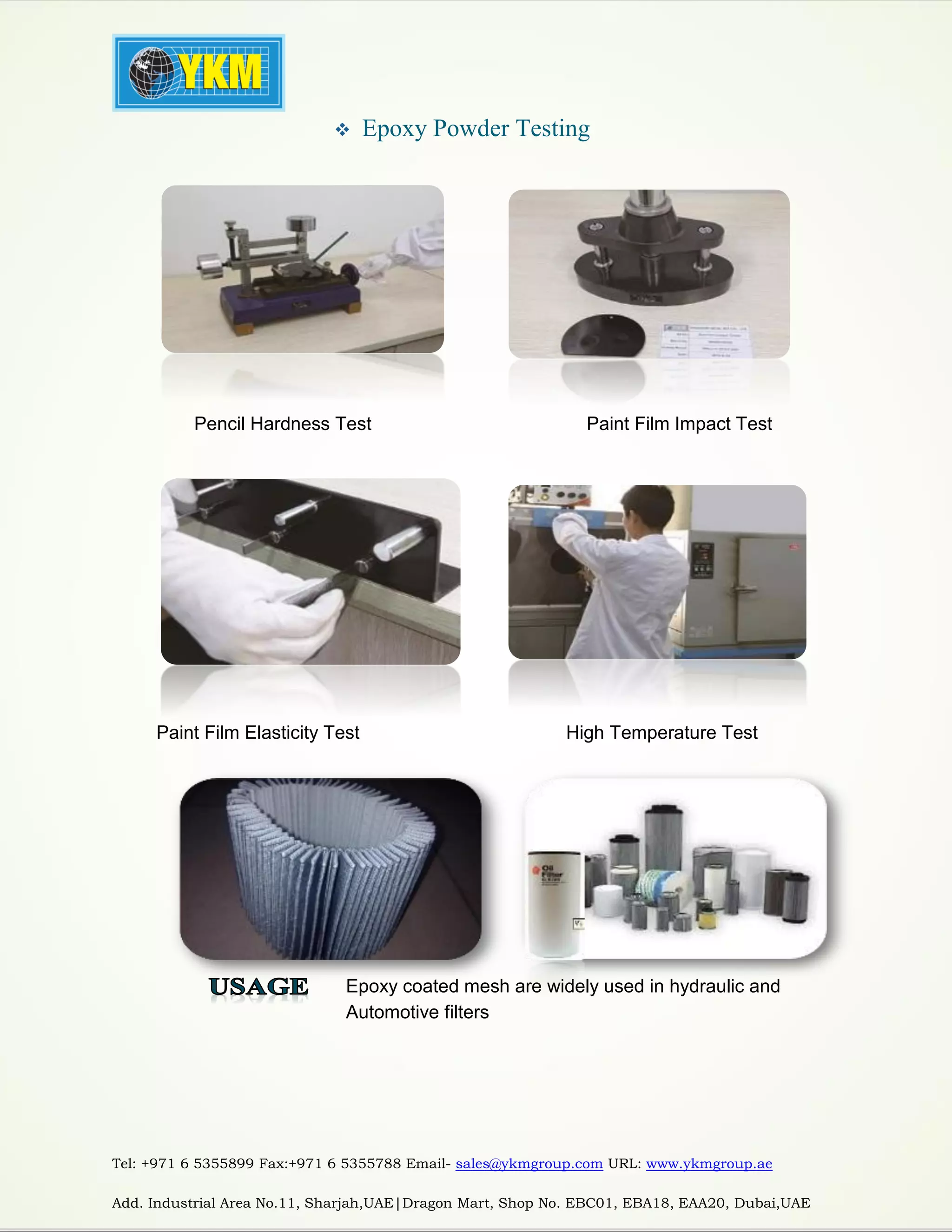 Tel: +971 6 5355899 Fax:+971 6 5355788 Email- sales@ykmgroup.com URL: www.ykmgroup.ae
Add. Industrial Area No.11, Sharjah,UAE|Dragon Mart, Shop No. EBC01, EBA18, EAA20, Dubai,UAE
 Epoxy Powder Testing
Paint Film Elasticity Test High Temperature Test
Pencil Hardness Test Paint Film Impact Test
Epoxy coated mesh are widely used in hydraulic and
Automotive filters
 