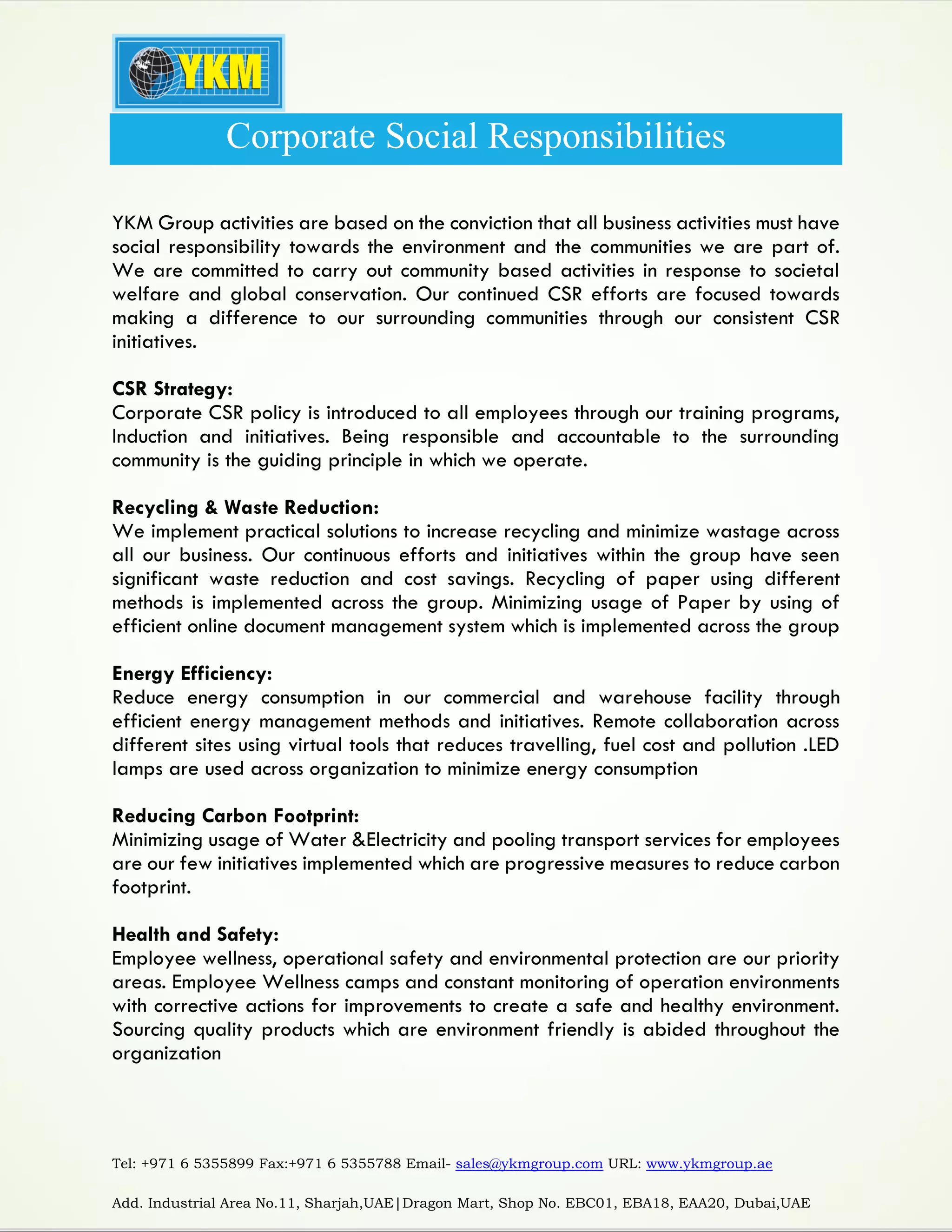 Tel: +971 6 5355899 Fax:+971 6 5355788 Email- sales@ykmgroup.com URL: www.ykmgroup.ae
Add. Industrial Area No.11, Sharjah,UAE|Dragon Mart, Shop No. EBC01, EBA18, EAA20, Dubai,UAE
Corporate Social Responsibilities
YKM Group activities are based on the conviction that all business activities must have
social responsibility towards the environment and the communities we are part of.
We are committed to carry out community based activities in response to societal
welfare and global conservation. Our continued CSR efforts are focused towards
making a difference to our surrounding communities through our consistent CSR
initiatives.
CSR Strategy:
Corporate CSR policy is introduced to all employees through our training programs,
Induction and initiatives. Being responsible and accountable to the surrounding
community is the guiding principle in which we operate.
Recycling & Waste Reduction:
We implement practical solutions to increase recycling and minimize wastage across
all our business. Our continuous efforts and initiatives within the group have seen
significant waste reduction and cost savings. Recycling of paper using different
methods is implemented across the group. Minimizing usage of Paper by using of
efficient online document management system which is implemented across the group
Energy Efficiency:
Reduce energy consumption in our commercial and warehouse facility through
efficient energy management methods and initiatives. Remote collaboration across
different sites using virtual tools that reduces travelling, fuel cost and pollution .LED
lamps are used across organization to minimize energy consumption
Reducing Carbon Footprint:
Minimizing usage of Water &Electricity and pooling transport services for employees
are our few initiatives implemented which are progressive measures to reduce carbon
footprint.
Health and Safety:
Employee wellness, operational safety and environmental protection are our priority
areas. Employee Wellness camps and constant monitoring of operation environments
with corrective actions for improvements to create a safe and healthy environment.
Sourcing quality products which are environment friendly is abided throughout the
organization
 