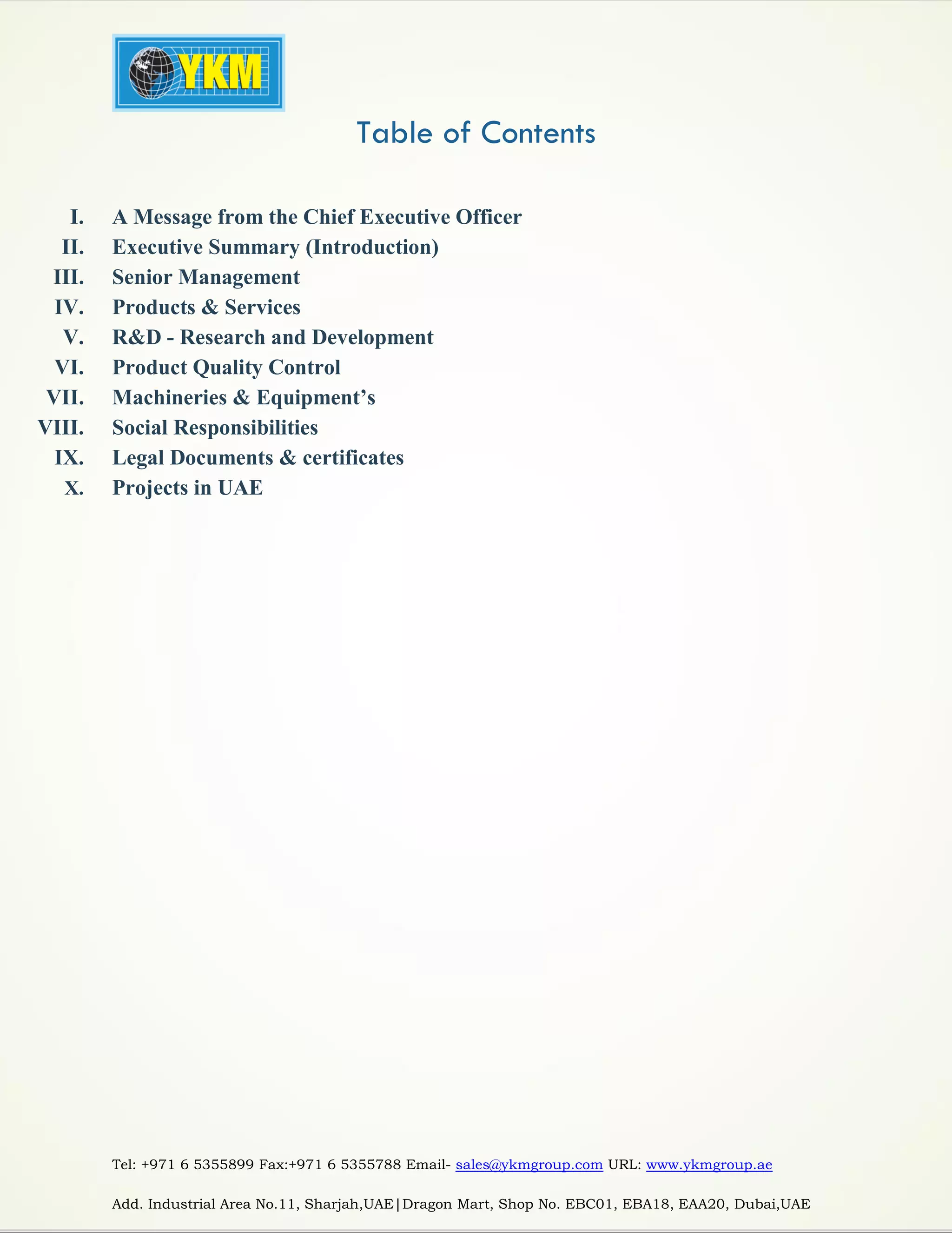 Tel: +971 6 5355899 Fax:+971 6 5355788 Email- sales@ykmgroup.com URL: www.ykmgroup.ae
Add. Industrial Area No.11, Sharjah,UAE|Dragon Mart, Shop No. EBC01, EBA18, EAA20, Dubai,UAE
Table of Contents
I. A Message from the Chief Executive Officer
II. Executive Summary (Introduction)
III. Senior Management
IV. Products & Services
V. R&D - Research and Development
VI. Product Quality Control
VII. Machineries & Equipment’s
VIII. Social Responsibilities
IX. Legal Documents & certificates
X. Projects in UAE
 