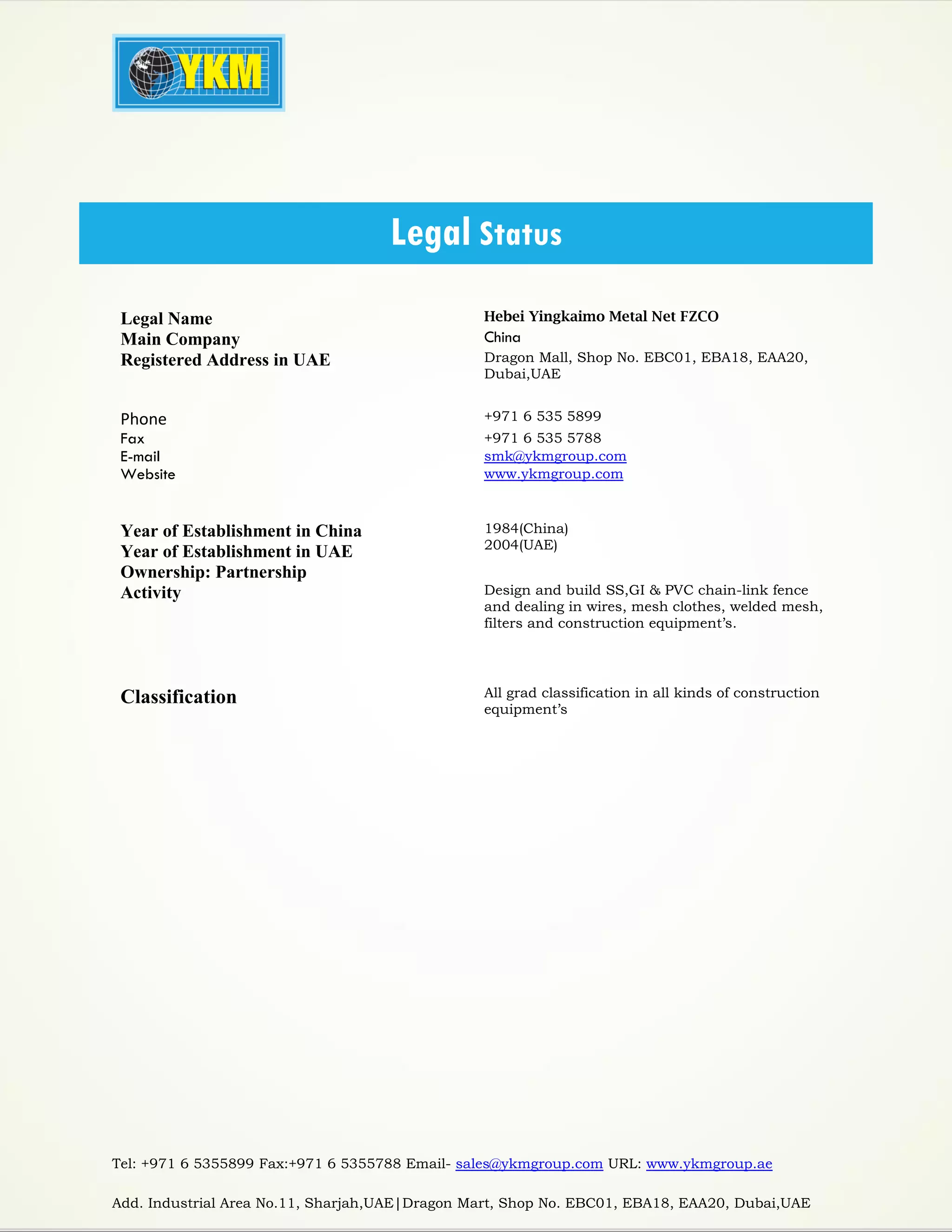 Tel: +971 6 5355899 Fax:+971 6 5355788 Email- sales@ykmgroup.com URL: www.ykmgroup.ae
Add. Industrial Area No.11, Sharjah,UAE|Dragon Mart, Shop No. EBC01, EBA18, EAA20, Dubai,UAE
Legal Name Hebei Yingkaimo Metal Net FZCO
Main Company China
Registered Address in UAE Dragon Mall, Shop No. EBC01, EBA18, EAA20,
Dubai,UAE
Phone +971 6 535 5899
Fax +971 6 535 5788
E-mail smk@ykmgroup.com
Website www.ykmgroup.com
Year of Establishment in China
Year of Establishment in UAE
1984(China)
2004(UAE)
Ownership: Partnership
Activity Design and build SS,GI & PVC chain-link fence
and dealing in wires, mesh clothes, welded mesh,
filters and construction equipment’s.
Classification All grad classification in all kinds of construction
equipment’s
Legal Status
 