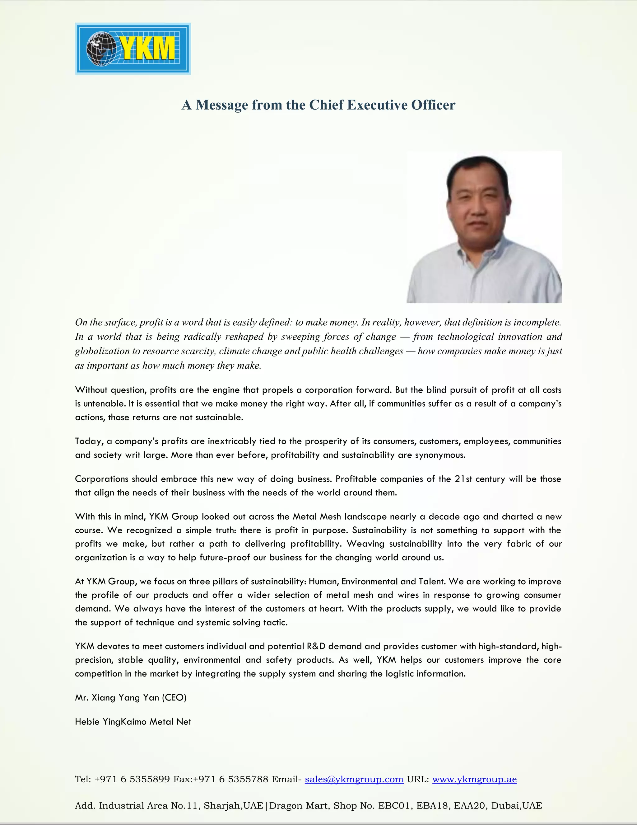 Tel: +971 6 5355899 Fax:+971 6 5355788 Email- sales@ykmgroup.com URL: www.ykmgroup.ae
Add. Industrial Area No.11, Sharjah,UAE|Dragon Mart, Shop No. EBC01, EBA18, EAA20, Dubai,UAE
A Message from the Chief Executive Officer
On the surface, profit is a word that is easily defined: to make money. In reality, however, that definition is incomplete.
In a world that is being radically reshaped by sweeping forces of change — from technological innovation and
globalization to resource scarcity, climate change and public health challenges — how companies make money is just
as important as how much money they make.
Without question, profits are the engine that propels a corporation forward. But the blind pursuit of profit at all costs
is untenable. It is essential that we make money the right way. After all, if communities suffer as a result of a company’s
actions, those returns are not sustainable.
Today, a company’s profits are inextricably tied to the prosperity of its consumers, customers, employees, communities
and society writ large. More than ever before, profitability and sustainability are synonymous.
Corporations should embrace this new way of doing business. Profitable companies of the 21st century will be those
that align the needs of their business with the needs of the world around them.
With this in mind, YKM Group looked out across the Metal Mesh landscape nearly a decade ago and charted a new
course. We recognized a simple truth: there is profit in purpose. Sustainability is not something to support with the
profits we make, but rather a path to delivering profitability. Weaving sustainability into the very fabric of our
organization is a way to help future-proof our business for the changing world around us.
At YKM Group, we focus on three pillars of sustainability: Human, Environmental and Talent. We are working to improve
the profile of our products and offer a wider selection of metal mesh and wires in response to growing consumer
demand. We always have the interest of the customers at heart. With the products supply, we would like to provide
the support of technique and systemic solving tactic.
YKM devotes to meet customers individual and potential R&D demand and provides customer with high-standard, high-
precision, stable quality, environmental and safety products. As well, YKM helps our customers improve the core
competition in the market by integrating the supply system and sharing the logistic information.
Mr. Xiang Yang Yan (CEO)
Hebie YingKaimo Metal Net
 