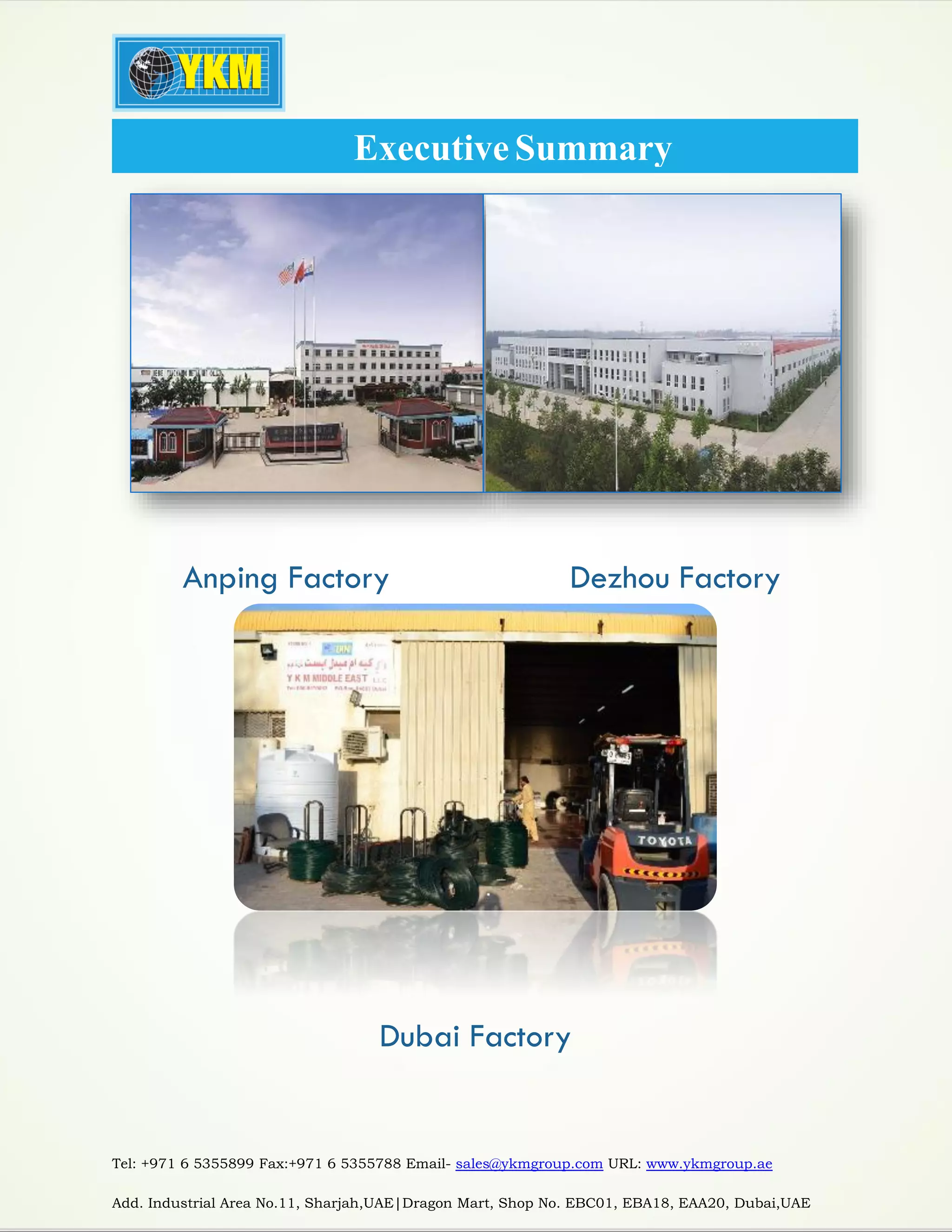 Tel: +971 6 5355899 Fax:+971 6 5355788 Email- sales@ykmgroup.com URL: www.ykmgroup.ae
Add. Industrial Area No.11, Sharjah,UAE|Dragon Mart, Shop No. EBC01, EBA18, EAA20, Dubai,UAE
Anping Factory Dezhou Factory
Dubai Factory
ExecutiveSummary
 