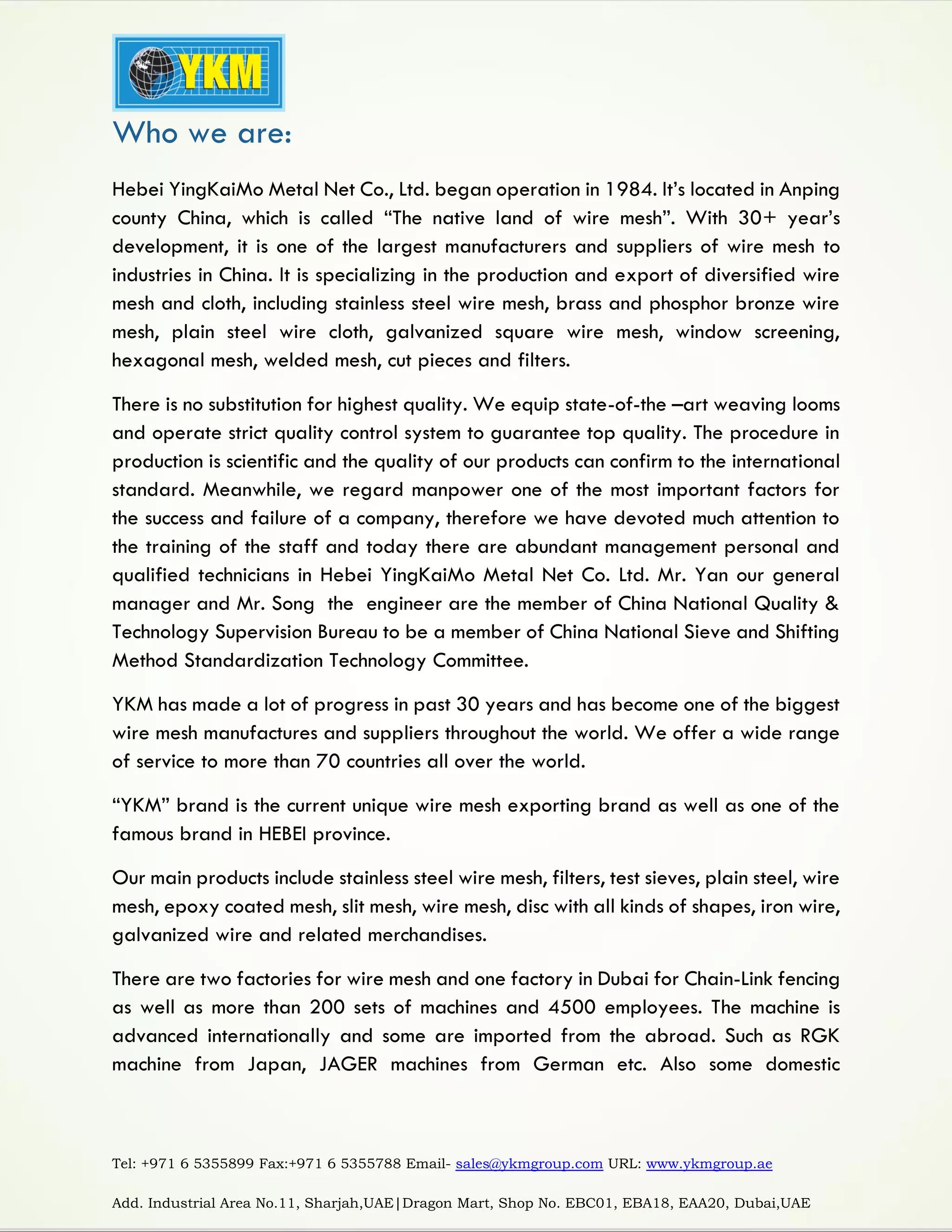 Tel: +971 6 5355899 Fax:+971 6 5355788 Email- sales@ykmgroup.com URL: www.ykmgroup.ae
Add. Industrial Area No.11, Sharjah,UAE|Dragon Mart, Shop No. EBC01, EBA18, EAA20, Dubai,UAE
Who we are:
Hebei YingKaiMo Metal Net Co., Ltd. began operation in 1984. It’s located in Anping
county China, which is called “The native land of wire mesh”. With 30+ year’s
development, it is one of the largest manufacturers and suppliers of wire mesh to
industries in China. It is specializing in the production and export of diversified wire
mesh and cloth, including stainless steel wire mesh, brass and phosphor bronze wire
mesh, plain steel wire cloth, galvanized square wire mesh, window screening,
hexagonal mesh, welded mesh, cut pieces and filters.
There is no substitution for highest quality. We equip state-of-the –art weaving looms
and operate strict quality control system to guarantee top quality. The procedure in
production is scientific and the quality of our products can confirm to the international
standard. Meanwhile, we regard manpower one of the most important factors for
the success and failure of a company, therefore we have devoted much attention to
the training of the staff and today there are abundant management personal and
qualified technicians in Hebei YingKaiMo Metal Net Co. Ltd. Mr. Yan our general
manager and Mr. Song the engineer are the member of China National Quality &
Technology Supervision Bureau to be a member of China National Sieve and Shifting
Method Standardization Technology Committee.
YKM has made a lot of progress in past 30 years and has become one of the biggest
wire mesh manufactures and suppliers throughout the world. We offer a wide range
of service to more than 70 countries all over the world.
“YKM” brand is the current unique wire mesh exporting brand as well as one of the
famous brand in HEBEI province.
Our main products include stainless steel wire mesh, filters, test sieves, plain steel, wire
mesh, epoxy coated mesh, slit mesh, wire mesh, disc with all kinds of shapes, iron wire,
galvanized wire and related merchandises.
There are two factories for wire mesh and one factory in Dubai for Chain-Link fencing
as well as more than 200 sets of machines and 4500 employees. The machine is
advanced internationally and some are imported from the abroad. Such as RGK
machine from Japan, JAGER machines from German etc. Also some domestic
 