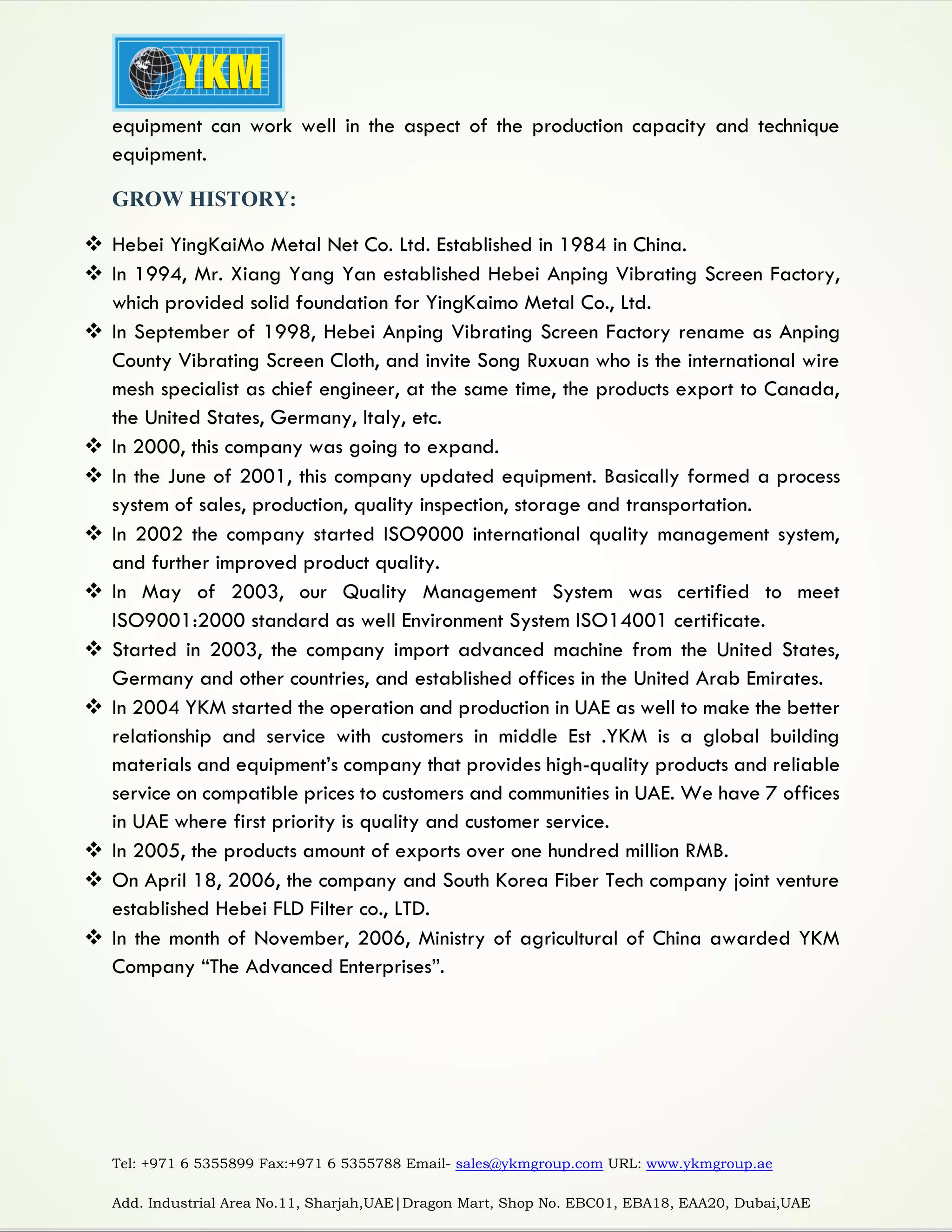 Tel: +971 6 5355899 Fax:+971 6 5355788 Email- sales@ykmgroup.com URL: www.ykmgroup.ae
Add. Industrial Area No.11, Sharjah,UAE|Dragon Mart, Shop No. EBC01, EBA18, EAA20, Dubai,UAE
equipment can work well in the aspect of the production capacity and technique
equipment.
GROW HISTORY:
 Hebei YingKaiMo Metal Net Co. Ltd. Established in 1984 in China.
 In 1994, Mr. Xiang Yang Yan established Hebei Anping Vibrating Screen Factory,
which provided solid foundation for YingKaimo Metal Co., Ltd.
 In September of 1998, Hebei Anping Vibrating Screen Factory rename as Anping
County Vibrating Screen Cloth, and invite Song Ruxuan who is the international wire
mesh specialist as chief engineer, at the same time, the products export to Canada,
the United States, Germany, Italy, etc.
 In 2000, this company was going to expand.
 In the June of 2001, this company updated equipment. Basically formed a process
system of sales, production, quality inspection, storage and transportation.
 In 2002 the company started ISO9000 international quality management system,
and further improved product quality.
 In May of 2003, our Quality Management System was certified to meet
ISO9001:2000 standard as well Environment System ISO14001 certificate.
 Started in 2003, the company import advanced machine from the United States,
Germany and other countries, and established offices in the United Arab Emirates.
 In 2004 YKM started the operation and production in UAE as well to make the better
relationship and service with customers in middle Est .YKM is a global building
materials and equipment’s company that provides high-quality products and reliable
service on compatible prices to customers and communities in UAE. We have 7 offices
in UAE where first priority is quality and customer service.
 In 2005, the products amount of exports over one hundred million RMB.
 On April 18, 2006, the company and South Korea Fiber Tech company joint venture
established Hebei FLD Filter co., LTD.
 In the month of November, 2006, Ministry of agricultural of China awarded YKM
Company “The Advanced Enterprises”.
 