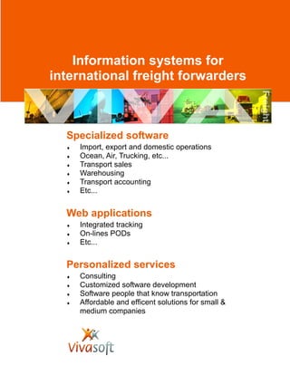 Information systems for
international freight forwarders
Specialized software
♦ Import, export and domestic operations
♦ Ocean, Air, Trucking, etc...
♦ Transport sales
♦ Warehousing
♦ Transport accounting
♦ Etc...
Personalized services
♦ Consulting
♦ Customized software development
♦ Software people that know transportation
♦ Affordable and efficent solutions for small &
medium companies
Web applications
♦ Integrated tracking
♦ On-lines PODs
♦ Etc...
 