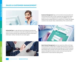 Customer Management helps communication service providers sell
more services, get closer to their customers and significantly reduce
customer churn. Pre-integrated with Comarch OSS/BSS suite, this
flexible solution enables telecoms to benefit from a single, 360-degree
customer view and gain deep understanding of the customer base.
Online Self Care is a web self-service tool helping to provide end
customers with a convenient online self-management portal, where
they can access and edit their profile data and service subscription
information, without the help of a call center agent.
Sales Channel Management optimizes sales force efforts and helps
service providers increase sales. It enables optimizing your sales force
compensation plans and automate field sales with Comarch External
Sales Mobile App to shorten and simplify the sales process. Comarch
Logistics Management allows to verify, control and automate the
replenishment of stock levels for selling points.
SALES  CUSTOMER MANAGEMENT
WHYCOMARCHBSS/OSSPORTFOLIOSUCCESSWHYCOMARCHBSS/OSSPORTFOLIOSUCCESS
BSS/OSS PORTFOLIO12
 